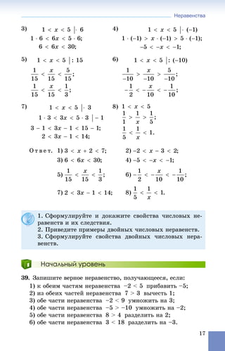 Неравенства
17
3) 4)
5) 6)
7) 8)
2)
3) 4)
5) 6)
7) 8) .
Начальный уровень
39. Çàïèøèòå âåðíîå íåðàâåíñòâî, ïîëó÷àþùååñÿ, åñëè:
1) ê îáåèì ÷àñòÿì íåðàâåíñòâà –2 < 5 ïðèáàâèòü –5;
2) èç îáåèõ ÷àñòåé íåðàâåíñòâà 7 > 3 âû÷åñòü 1;
3) îáå ÷àñòè íåðàâåíñòâà –2 < 9 óìíîæèòü íà 3;
4) îáå ÷àñòè íåðàâåíñòâà –5 > –10 óìíîæèòü íà –2;
5) îáå ÷àñòè íåðàâåíñòâà 8 > 4 ðàçäåëèòü íà 2;
6) îáå ÷àñòè íåðàâåíñòâà 3 < 18 ðàçäåëèòü íà –3.
1. Ñôîðìóëèðóéòå è äîêàæèòå ñâîéñòâà ÷èñëîâûõ íå-
ðàâåíñòâ è èõ ñëåäñòâèÿ.
2. Ïðèâåäèòå ïðèìåðû äâîéíûõ ÷èñëîâûõ íåðàâåíñòâ.
3. Ñôîðìóëèðóéòå ñâîéñòâà äâîéíûõ ÷èñëîâûõ íåðà-
âåíñòâ.
 