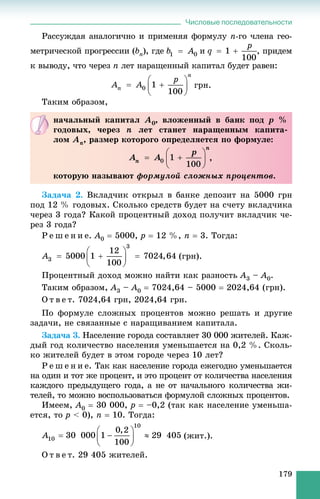 Числовые последовательности
179
Ðàññóæäàÿ àíàëîãè÷íî è ïðèìåíÿÿ ôîðìóëó n-ãî ÷ëåíà ãåî-
ìåòðè÷åñêîé ïðîãðåññèè (bn), ãäå è , ïðèäåì
ê âûâîäó, ÷òî ÷åðåç n ëåò íàðàùåííûé êàïèòàë áóäåò ðàâåí:
ãðí.
Òàêèì îáðàçîì,
Çàäà÷à 2. Âêëàä÷èê îòêðûë â áàíêå äåïîçèò íà 5000 ãðí
ïîä 12 % ãîäîâûõ. Ñêîëüêî ñðåäñòâ áóäåò íà ñ÷åòó âêëàä÷èêà
÷åðåç 3 ãîäà? Êàêîé ïðîöåíòíûé äîõîä ïîëó÷èò âêëàä÷èê ÷å-
ðåç 3 ãîäà?
Ð å ø å í è å. A0  5000, p  12 %, n  3. Òîãäà:
(ãðí).
Ïðîöåíòíûé äîõîä ìîæíî íàéòè êàê ðàçíîñòü A3 – A0.
Òàêèì îáðàçîì, A3 – A0  7024,64 – 5000  2024,64 (ãðí).
Î ò â å ò. 7024,64 ãðí, 2024,64 ãðí.
Ïî ôîðìóëå ñëîæíûõ ïðîöåíòîâ ìîæíî ðåøàòü è äðóãèå
çàäà÷è, íå ñâÿçàííûå ñ íàðàùèâàíèåì êàïèòàëà.
Çàäà÷à 3. Íàñåëåíèå ãîðîäà ñîñòàâëÿåò 30 000 æèòåëåé. Êàæ-
äûé ãîä êîëè÷åñòâî íàñåëåíèÿ óìåíüøàåòñÿ íà 0,2 %. Ñêîëü-
êî æèòåëåé áóäåò â ýòîì ãîðîäå ÷åðåç 10 ëåò?
Ð å ø å í è å. Òàê êàê íàñåëåíèå ãîðîäà åæåãîäíî óìåíüøàåòñÿ
íà îäèí è òîò æå ïðîöåíò, è ýòî ïðîöåíò îò êîëè÷åñòâà íàñåëåíèÿ
êàæäîãî ïðåäûäóùåãî ãîäà, à íå îò íà÷àëüíîãî êîëè÷åñòâà æè-
òåëåé, òî ìîæíî âîñïîëüçîâàòüñÿ ôîðìóëîé ñëîæíûõ ïðîöåíòîâ.
Èìååì, A0  30 000, p  –0,2 (òàê êàê íàñåëåíèå óìåíüøà-
åòñÿ, òî p < 0), n  10. Òîãäà:
(æèò.).
Î ò â å ò. 29 405 æèòåëåé.
íà÷àëüíûé êàïèòàë À0, âëîæåííûé â áàíê ïîä ð %
ãîäîâûõ, ÷åðåç n ëåò ñòàíåò íàðàùåííûì êàïèòà-
ëîì Àï, ðàçìåð êîòîðîãî îïðåäåëÿåòñÿ ïî ôîðìóëå:
,
êîòîðóþ íàçûâàþò ôîðìóëîé ñëîæíûõ ïðîöåíòîâ.
 
