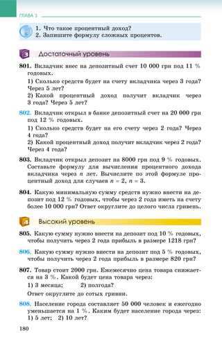 ГЛАВА 3
180
Достаточный уровень
801. Âêëàä÷èê âíåñ íà äåïîçèòíûé ñ÷åò 10 000 ãðí ïîä 11 %
ãîäîâûõ.
1) Ñêîëüêî ñðåäñòâ áóäåò íà ñ÷åòó âêëàä÷èêà ÷åðåç 3 ãîäà?
×åðåç 5 ëåò?
2) Êàêîé ïðîöåíòíûé äîõîä ïîëó÷èò âêëàä÷èê ÷åðåç
3 ãîäà? ×åðåç 5 ëåò?
802. Âêëàä÷èê îòêðûë â áàíêå äåïîçèòíûé ñ÷åò íà 20 000 ãðí
ïîä 12 % ãîäîâûõ.
1) Ñêîëüêî ñðåäñòâ áóäåò íà åãî ñ÷åòó ÷åðåç 2 ãîäà? ×åðåç
4 ãîäà?
2) Êàêîé ïðîöåíòíûé äîõîä ïîëó÷èò âêëàä÷èê ÷åðåç 2 ãîäà?
×åðåç 4 ãîäà?
803. Âêëàä÷èê îòêðûë äåïîçèò íà 8000 ãðí ïîä 9 % ãîäîâûõ.
Ñîñòàâüòå ôîðìóëó äëÿ âû÷èñëåíèÿ ïðîöåíòíîãî äîõîäà
âêëàä÷èêà ÷åðåç n ëåò. Âû÷èñëèòå ïî ýòîé ôîðìóëå ïðî-
öåíòíûé äîõîä äëÿ ñëó÷àåâ n  2, n  3.
804. Êàêóþ ìèíèìàëüíóþ ñóììó ñðåäñòâ íóæíî âíåñòè íà äå-
ïîçèò ïîä 12 % ãîäîâûõ, ÷òîáû ÷åðåç 2 ãîäà èìåòü íà ñ÷åòó
áîëåå 10 000 ãðí? Îòâåò îêðóãëèòå äî öåëîãî ÷èñëà ãðèâåíü.
Высокий уровень
805. Êàêóþ ñóììó íóæíî âíåñòè íà äåïîçèò ïîä 10 % ãîäîâûõ,
÷òîáû ïîëó÷èòü ÷åðåç 2 ãîäà ïðèáûëü â ðàçìåðå 1218 ãðí?
806. Êàêóþ ñóììó íóæíî âíåñòè íà äåïîçèò ïîä 5 % ãîäîâûõ,
÷òîáû ïîëó÷èòü ÷åðåç 2 ãîäà ïðèáûëü â ðàçìåðå 820 ãðí?
807. Òîâàð ñòîèò 2000 ãðí. Åæåìåñÿ÷íî öåíà òîâàðà ñíèæàåò-
ñÿ íà 3 %. Êàêîé áóäåò öåíà òîâàðà ÷åðåç:
1) 3 ìåñÿöà; 2) ïîëãîäà?
Îòâåò îêðóãëèòå äî ñîòûõ ãðèâíè.
808. Íàñåëåíèå ãîðîäà ñîñòàâëÿåò 50 000 ÷åëîâåê è åæåãîäíî
óìåíüøàåòñÿ íà 1 %. Êàêèì áóäåò íàñåëåíèå ãîðîäà ÷åðåç:
1) 5 ëåò; 2) 10 ëåò?
1. ×òî òàêîå ïðîöåíòíûé äîõîä?
2. Çàïèøèòå ôîðìóëó ñëîæíûõ ïðîöåíòîâ.
 