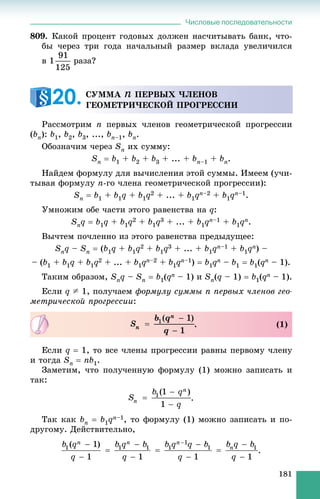 Числовые последовательности
181
809. Êàêîé ïðîöåíò ãîäîâûõ äîëæåí íàñ÷èòûâàòü áàíê, ÷òî-
áû ÷åðåç òðè ãîäà íà÷àëüíûé ðàçìåð âêëàäà óâåëè÷èëñÿ
â 1 ðàçà?
Ðàññìîòðèì n ïåðâûõ ÷ëåíîâ ãåîìåòðè÷åñêîé ïðîãðåññèè
(bn): b1, b2, b3, ..., bn–1, bn.
Îáîçíà÷èì ÷åðåç Sn èõ ñóììó:
Sn  b1 + b2 + b3 + ... + bn–1 + bn.
Íàéäåì ôîðìóëó äëÿ âû÷èñëåíèÿ ýòîé ñóììû. Èìååì (ó÷è-
òûâàÿ ôîðìóëó n-ãî ÷ëåíà ãåîìåòðè÷åñêîé ïðîãðåññèè):
Sn  b1 + b1q + b1q2 + ... + b1qn–2 + b1qn–1.
Óìíîæèì îáå ÷àñòè ýòîãî ðàâåíñòâà íà q:
Snq  b1q + b1q2 + b1q3 + ... + b1qn–1 + b1qn.
Âû÷òåì ïî÷ëåííî èç ýòîãî ðàâåíñòâà ïðåäûäóùåå:
Snq – Sn  (b1q + b1q2 + b1q3 + ... + b1qn–1 + b1qn) –
– (b1 + b1q + b1q2 + ... + b1qn–2 + b1qn–1)  b1qn – b1  b1(qn – 1).
Òàêèì îáðàçîì, Snq – Sn  b1(qn – 1) è Sn(q – 1)  b1(qn – 1).
Åñëè q A 1, ïîëó÷àåì ôîðìóëó ñóììû n ïåðâûõ ÷ëåíîâ ãåî-
ìåòðè÷åñêîé ïðîãðåññèè:
Åñëè q  1, òî âñå ÷ëåíû ïðîãðåññèè ðàâíû ïåðâîìó ÷ëåíó
è òîãäà Sn  nb1.
Çàìåòèì, ÷òî ïîëó÷åííóþ ôîðìóëó (1) ìîæíî çàïèñàòü è
òàê:
Òàê êàê bn  b1qn–1, òî ôîðìóëó (1) ìîæíî çàïèñàòü è ïî-
äðóãîìó. Äåéñòâèòåëüíî,
.
ÑÓÌÌÀ n ÏÅÐÂÛÕ ×ËÅÍÎÂ
ÃÅÎÌÅÒÐÈ×ÅÑÊÎÉ ÏÐÎÃÐÅÑÑÈÈ20.
. (1)
 