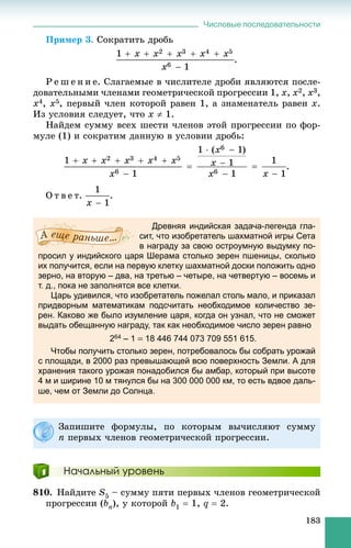 Числовые последовательности
183
Ïðèìåð 3. Ñîêðàòèòü äðîáü
.
Ð å ø å í è å. Ñëàãàåìûå â ÷èñëèòåëå äðîáè ÿâëÿþòñÿ ïîñëå-
äîâàòåëüíûìè ÷ëåíàìè ãåîìåòðè÷åñêîé ïðîãðåññèè 1, x, x2, x3,
x4, x5, ïåðâûé ÷ëåí êîòîðîé ðàâåí 1, à çíàìåíàòåëü ðàâåí x.
Èç óñëîâèÿ ñëåäóåò, ÷òî x  1.
Íàéäåì ñóììó âñåõ øåñòè ÷ëåíîâ ýòîé ïðîãðåññèè ïî ôîð-
ìóëå (1) è ñîêðàòèì äàííóþ â óñëîâèè äðîáü:
.
Î ò â å ò. .
Древняя индийская задача-легенда гла-
сит, что изобретатель шахматной игры Сета
в награду за свою остроумную выдумку по-
просил у индийского царя Шерама столько зерен пшеницы, сколько
их получится, если на первую клетку шахматной доски положить одно
зерно, на вторую – два, на третью – четыре, на четвертую – восемь и
т. д., пока не заполнятся все клетки.
Царь удивился, что изобретатель пожелал столь мало, и приказал
придворным математикам подсчитать необходимое количество зе-
рен. Каково же было изумление царя, когда он узнал, что не сможет
выдать обещанную награду, так как необходимое число зерен равно
264 – 1  18 446 744 073 709 551 615.
Чтобы получить столько зерен, потребовалось бы собрать урожай
с площади, в 2000 раз превышающей всю поверхность Земли. А для
хранения такого урожая понадобился бы амбар, который при высоте
4 м и ширине 10 м тянулся бы на 300 000 000 км, то есть вдвое даль-
ше, чем от Земли до Солнца.
Начальный уровень
810. Íàéäèòå S5 – ñóììó ïÿòè ïåðâûõ ÷ëåíîâ ãåîìåòðè÷åñêîé
ïðîãðåññèè (bn), ó êîòîðîé b1  1, q  2.
Çàïèøèòå ôîðìóëû, ïî êîòîðûì âû÷èñëÿþò ñóììó
n ïåðâûõ ÷ëåíîâ ãåîìåòðè÷åñêîé ïðîãðåññèè.
 
