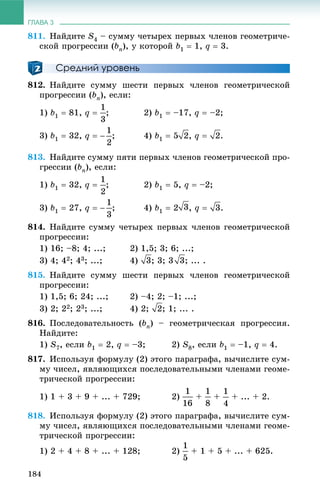 ГЛАВА 3
184
811. Íàéäèòå S4 – ñóììó ÷åòûðåõ ïåðâûõ ÷ëåíîâ ãåîìåòðè÷å-
ñêîé ïðîãðåññèè (bn), ó êîòîðîé b1  1, q  3.
Средний уровень
812. Íàéäèòå ñóììó øåñòè ïåðâûõ ÷ëåíîâ ãåîìåòðè÷åñêîé
ïðîãðåññèè (bn), åñëè:
1) b1  81, q  ; 2) b1  –17, q  –2;
3) b1  32, q  ; 4) b1  5 , q  .
813. Íàéäèòå ñóììó ïÿòè ïåðâûõ ÷ëåíîâ ãåîìåòðè÷åñêîé ïðî-
ãðåññèè (bn), åñëè:
1) b1  32, q  ; 2) b1  5, q  –2;
3) b1  27, q  ; 4) b1  2 , q  .
814. Íàéäèòå ñóììó ÷åòûðåõ ïåðâûõ ÷ëåíîâ ãåîìåòðè÷åñêîé
ïðîãðåññèè:
1) 16; –8; 4; ...; 2) 1,5; 3; 6; ...;
3) 4; 42; 43; ...; 4) ; 3; 3 ; ... .
815. Íàéäèòå ñóììó øåñòè ïåðâûõ ÷ëåíîâ ãåîìåòðè÷åñêîé
ïðîãðåññèè:
1) 1,5; 6; 24; ...; 2) –4; 2; –1; ...;
3) 2; 22; 23; ...; 4) 2; ; 1; ... .
816. Ïîñëåäîâàòåëüíîñòü (bn) – ãåîìåòðè÷åñêàÿ ïðîãðåññèÿ.
Íàéäèòå:
1) S7, åñëè b1  2, q  –3; 2) S8, åñëè b1  –1, q  4.
817. Èñïîëüçóÿ ôîðìóëó (2) ýòîãî ïàðàãðàôà, âû÷èñëèòå ñóì-
ìó ÷èñåë, ÿâëÿþùèõñÿ ïîñëåäîâàòåëüíûìè ÷ëåíàìè ãåîìå-
òðè÷åñêîé ïðîãðåññèè:
1) 1 + 3 + 9 + ... + 729; 2) + + + ... + 2.
818. Èñïîëüçóÿ ôîðìóëó (2) ýòîãî ïàðàãðàôà, âû÷èñëèòå ñóì-
ìó ÷èñåë, ÿâëÿþùèõñÿ ïîñëåäîâàòåëüíûìè ÷ëåíàìè ãåîìå-
òðè÷åñêîé ïðîãðåññèè:
1) 2 + 4 + 8 + ... + 128; 2) + 1 + 5 + ... + 625.
 