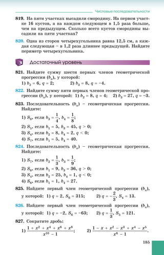 Числовые последовательности
185
819. Íà ïÿòè ó÷àñòêàõ âûñàäèëè ñìîðîäèíó. Íà ïåðâîì ó÷àñò-
êå 16 êóñòîâ, à íà êàæäîì ñëåäóþùåì â 1,5 ðàçà áîëüøå,
÷åì íà ïðåäûäóùåì. Ñêîëüêî âñåãî êóñòîâ ñìîðîäèíû âû-
ñàäèëè íà ïÿòè ó÷àñòêàõ?
820. Îäíà èç ñòîðîí ÷åòûðåõóãîëüíèêà ðàâíà 12,5 ñì, à êàæ-
äàÿ ñëåäóþùàÿ – â 1,2 ðàçà äëèííåå ïðåäûäóùåé. Íàéäèòå
ïåðèìåòð ÷åòûðåõóãîëüíèêà.
Достаточный уровень
821. Íàéäèòå ñóììó øåñòè ïåðâûõ ÷ëåíîâ ãåîìåòðè÷åñêîé
ïðîãðåññèè (bn), ó êîòîðîé:
1) b2  6, q  2; 2) b3  8, q  –4.
822. Íàéäèòå ñóììó ïÿòè ïåðâûõ ÷ëåíîâ ãåîìåòðè÷åñêîé ïðî-
ãðåññèè (bn), ó êîòîðîé: 1) b2  8, q  4; 2) b3  27, q  –3.
823. Ïîñëåäîâàòåëüíîñòü (bn) – ãåîìåòðè÷åñêàÿ ïðîãðåññèÿ.
Íàéäèòå:
1) S8, åñëè b3  , b4  ;
2) S5, åñëè b1  5, b3  45, q > 0;
3) S4, åñëè b2  8, b4  2, q < 0;
4) S7, åñëè b1  5, b4  40.
824. Ïîñëåäîâàòåëüíîñòü (bn) – ãåîìåòðè÷åñêàÿ ïðîãðåññèÿ.
Íàéäèòå:
1) S7, åñëè b2  , b3  ;
2) S8, åñëè b1  9, b3  36, q > 0;
3) S4, åñëè b2  25, b4  1, q < 0;
4) S6, åñëè b1  1, b4  27.
825. Íàéäèòå ïåðâûé ÷ëåí ãåîìåòðè÷åñêîé ïðîãðåññèè (bn),
ó êîòîðîé: 1) q  2, S6  315; 2) q  , S4  13.
826. Íàéäèòå ïåðâûé ÷ëåí ãåîìåòðè÷åñêîé ïðîãðåññèè (bn),
ó êîòîðîé: 1) q  –2, S6  –63; 2) q  , S5  121.
827. Ñîêðàòèòå äðîáü:
1) ; 2) .
 