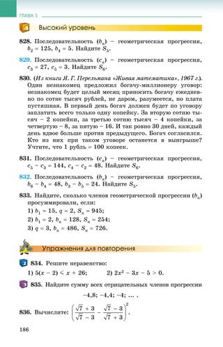 ГЛАВА 3
186
Высокий уровень
828. Ïîñëåäîâàòåëüíîñòü (bn) – ãåîìåòðè÷åñêàÿ ïðîãðåññèÿ,
b2  125, b4  5. Íàéäèòå S5.
829. Ïîñëåäîâàòåëüíîñòü (cn) – ãåîìåòðè÷åñêàÿ ïðîãðåññèÿ,
c3  27, c5  3. Íàéäèòå S6.
830. (Èç êíèãè ß. Ã. Ïåðåëüìàíà «Æèâàÿ ìàòåìàòèêà», 1967 ã.).
Îäèí íåçíàêîìåö ïðåäëîæèë áîãà÷ó-ìèëëèîíåðó óãîâîð:
íåçíàêîìåö áóäåò öåëûé ìåñÿö ïðèíîñèòü áîãà÷ó åæåäíåâ-
íî ïî ñîòíå òûñÿ÷ ðóáëåé, íå äàðîì, ðàçóìååòñÿ, íî ïëàòà
ïóñòÿøíàÿ. Â ïåðâûé äåíü áîãà÷ äîëæåí áóäåò ïî óãîâîðó
çàïëàòèòü âñåãî òîëüêî îäíó êîïåéêó. Çà âòîðóþ ñîòíþ òû-
ñÿ÷ – 2 êîïåéêè, çà òðåòüþ ñîòíþ òûñÿ÷ – 4 êîïåéêè, çà
÷åòâåðòóþ – 8, çà ïÿòóþ – 16. È òàê ðîâíî 30 äíåé, êàæäûé
äåíü âäâîå áîëüøå ïðîòèâ ïðåäûäóùåãî. Áîãà÷ ñîãëàñèëñÿ.
Êòî èç íèõ ïðè òàêîì óãîâîðå îñòàíåòñÿ â âûèãðûøå?
Ó÷òèòå, ÷òî 1 ðóáëü  100 êîïååê.
831. Ïîñëåäîâàòåëüíîñòü (cn) – ãåîìåòðè÷åñêàÿ ïðîãðåññèÿ,
c5 – c3  144, c4 – c2  48. Íàéäèòå S6.
832. Ïîñëåäîâàòåëüíîñòü (bn) – ãåîìåòðè÷åñêàÿ ïðîãðåññèÿ,
b6 – b4  48, b3 – b5  24. Íàéäèòå S5.
833. Íàéäèòå, ñêîëüêî ÷ëåíîâ ãåîìåòðè÷åñêîé ïðîãðåññèè (bn)
ïðîñóììèðîâàëè, åñëè:
1) b1  15, q  2, Sn  945;
2) b1  2, bn  128, Sn  254;
3) q  3, bn  486, Sn  726.
Упражнения для повторения
834. Ðåøèòå íåðàâåíñòâî:
1) 5(x – 2) J x + 26; 2) 2x2 – 3x – 5 > 0.
835. Íàéäèòå ñóììó âñåõ îòðèöàòåëüíûõ ÷ëåíîâ ïðîãðåññèè
–4,8; –4,4; –4; ... .
836. Âû÷èñëèòå: .
 