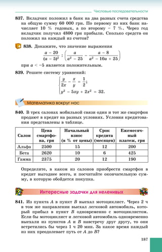Числовые последовательности
187
837. Âêëàä÷èê ïîëîæèë â áàíê íà äâà ðàçíûõ ñ÷åòà ñðåäñòâà
íà îáùóþ ñóììó 60 000 ãðí. Ïî ïåðâîìó èç íèõ áàíê íà-
÷èñëÿåò 10 % ãîäîâûõ, à ïî âòîðîìó – 7 %. ×åðåç ãîä
âêëàä÷èê ïîëó÷èë 4800 ãðí ïðèáûëè. Ñêîëüêî ñðåäñòâ îí
ïîëîæèë íà êàæäûé èç ñ÷åòîâ?
838. Äîêàæèòå, ÷òî çíà÷åíèå âûðàæåíèÿ
ïðè a < –5 ÿâëÿåòñÿ ïîëîæèòåëüíûì.
839. Ðåøèòå ñèñòåìó óðàâíåíèé:
Математика вокруг нас
840. Â òðåõ ñàëîíàõ ìîáèëüíîé ñâÿçè îäèí è òîò æå ñìàðòôîí
ïðîäàþò â êðåäèò íà ðàçíûõ óñëîâèÿõ. Óñëîâèÿ êðåäèòîâà-
íèÿ ïðåäñòàâëåíû â òàáëèöå.
Ñàëîí
Öåíà
ñìàðòôî-
íà, ãðí
Íà÷àëüíûé
âçíîñ
(â % îò öåíû)
Ñðîê
êðåäèòà
(ìåñÿöåâ)
Åæåìåñÿ÷-
íûé
ïëàòåæ, ãðí
Àëüôà 2500 15 12 200
Áåòà 2620 10 6 425
Ãàììà 2375 20 12 190
Îïðåäåëèòå, â êàêîì èç ñàëîíîâ ïðèîáðåñòè ñìàðòôîí â
êðåäèò âûãîäíåå âñåãî, è ïîñ÷èòàéòå îêîí÷àòåëüíóþ ñóì-
ìó, â êîòîðóþ îáîéäåòñÿ ïîêóïêà.
Интересные задачки для неленивых
841. Èç ïóíêòà A â ïóíêò B âûåõàë ìîòîöèêëèñò. ×åðåç 2 ÷
â òîì æå íàïðàâëåíèè âûåõàë ëåãêîâîé àâòîìîáèëü, êîòî-
ðûé ïðèáûë â ïóíêò B îäíîâðåìåííî ñ ìîòîöèêëèñòîì.
Åñëè áû ìîòîöèêëèñò è ëåãêîâîé àâòîìîáèëü îäíîâðåìåííî
âûåõàëè èç ïóíêòîâ A è B íàâñòðå÷ó äðóã äðóãó, òî îíè
âñòðåòèëèñü áû ÷åðåç 1 ÷ 20 ìèí. Çà êàêîå âðåìÿ êàæäûé
èç íèõ ïðåîäîëåâàåò ïóòü îò A äî B?
 