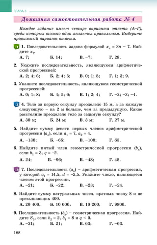 ГЛАВА 3
188
Äîìàøíÿÿ ñàìîñòîÿòåëüíàÿ ðàáîòà № 4
Êàæäîå çàäàíèå èìååò ÷åòûðå âàðèàíòà îòâåòà (À–Ã),
ñðåäè êîòîðûõ òîëüêî îäèí ÿâëÿåòñÿ ïðàâèëüíûì. Âûáåðèòå
ïðàâèëüíûé âàðèàíò îòâåòà.
. Ïîñëåäîâàòåëüíîñòü çàäàíà ôîðìóëîé xn  3n – 7. Íàé-
äèòå x7.
À. 7; Á. 14; Â. –7; Ã. 28.
2. Óêàæèòå ïîñëåäîâàòåëüíîñòü, ÿâëÿþùóþñÿ àðèôìåòè÷å-
ñêîé ïðîãðåññèåé:
À. 2; 4; 6; Á. 2; 4; 5; Â. 0; 1; 8; Ã. 1; 3; 9.
3. Óêàæèòå ïîñëåäîâàòåëüíîñòü, ÿâëÿþùóþñÿ ãåîìåòðè÷åñêîé
ïðîãðåññèåé:
À. 0; 1; 8; Á. 4; 5; 6; Â. 1; 2; 4; Ã. –2; –3; –4.
. Òåëî çà ïåðâóþ ñåêóíäó ïðåîäîëåëî 15 ì, à çà êàæäóþ
ñëåäóþùóþ – íà 2 ì áîëüøå, ÷åì çà ïðåäûäóùóþ. Êàêîå
ðàññòîÿíèå ïðåîäîëåëî òåëî çà ñåäüìóþ ñåêóíäó?
À. 30 ì; Á. 24 ì; Â. 3 ì; Ã. 27 ì.
5. Íàéäèòå ñóììó äåñÿòè ïåðâûõ ÷ëåíîâ àðèôìåòðè÷åñêîé
ïðîãðåññèè (an), åñëè a1  7, a2  4.
À. –130; Á. –65; Â. –100; Ã. 65.
6. Íàéäèòå ïÿòûé ÷ëåí ãåîìåòðè÷åñêîé ïðîãðåññèè (bn),
åñëè b1  3, q  –2.
À. 24; Á. –96; Â. –48; Ã. 48.
. Ïîñëåäîâàòåëüíîñòü (an) – àðèôìåòè÷åñêàÿ ïðîãðåññèÿ,
ó êîòîðîé a1  14,5, d  –2,5. Óêàæèòå ÷èñëî, ÿâëÿþùååñÿ
÷ëåíîì ýòîé ïðîãðåññèè.
À. –21; Á. –22; Â. –23; Ã. –24.
8. Íàéäèòå ñóììó íàòóðàëüíûõ ÷èñåë, êðàòíûõ ÷èñëó 8 è íå
ïðåâûøàþùèõ 400.
À. 20 400; Á. 10 600; Â. 10 200; Ã. 9800.
9. Ïîñëåäîâàòåëüíîñòü (bn) – ãåîìåòðè÷åñêàÿ ïðîãðåññèÿ. Íàé-
äèòå S6, åñëè b2  2, b4  8 è q < 0.
À. –21; Á. 21; Â. 63; Ã. –63.
 