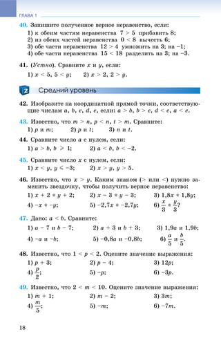 ГЛАВА 1
18
40. Çàïèøèòå ïîëó÷åííîå âåðíîå íåðàâåíñòâî, åñëè:
1) ê îáåèì ÷àñòÿì íåðàâåíñòâà 7 > 5 ïðèáàâèòü 8;
2) èç îáåèõ ÷àñòåé íåðàâåíñòâà 0 < 8 âû÷åñòü 6;
3) îáå ÷àñòè íåðàâåíñòâà 12 > 4 óìíîæèòü íà 3; íà –1;
4) îáå ÷àñòè íåðàâåíñòâà 15 < 18 ðàçäåëèòü íà 3; íà –3.
41. (Óñòíî). Ñðàâíèòå x è ó, åñëè:
1) x < 5, 5 < ó; 2) x > 2, 2 > ó.
Средний уровень
42. Èçîáðàçèòå íà êîîðäèíàòíîé ïðÿìîé òî÷êè, ñîîòâåòñòâóþ-
ùèå ÷èñëàì a, b, ñ, d, å, åñëè: à > b, b > ñ, d < ñ, à < å.
43. Èçâåñòíî, ÷òî m > n, ð < n, t > m. Ñðàâíèòå:
1) ð è m; 2) ð è t; 3) n è t.
44. Ñðàâíèòå ÷èñëî a ñ íóëåì, åñëè:
1) à > b, ; 2) à < b, b < –2.
45. Ñðàâíèòå ÷èñëî x ñ íóëåì, åñëè:
1) x < ó, y J –3; 2) x > ó, ó > 5.
46. Èçâåñòíî, ÷òî x > y. Êàêèì çíàêîì (> èëè <) íóæíî çà-
ìåíèòü çâåçäî÷êó, ÷òîáû ïîëó÷èòü âåðíîå íåðàâåíñòâî:
1) õ + 2 * ó + 2; 2) x – 3 * ó – 3; 3) 1,8õ * 1,8ó;
4) –õ * –ó; 5) –2,7õ * –2,7ó; 6) * ?
47. Äàíî: à < b. Ñðàâíèòå:
1) à – 7 è b – 7; 2) à + 3 è b + 3; 3) 1,9à è 1,9b;
4) –à è –b; 5) –0,8à è –0,8b; 6) è .
48. Èçâåñòíî, ÷òî 1 < ð < 2. Îöåíèòå çíà÷åíèå âûðàæåíèÿ:
1) ð + 3; 2) ð – 4; 3) 12ð2 ;
4) ; 5) –p– ; 6) –3ð3 .
49. Èçâåñòíî, ÷òî 2 < m < 10. Îöåíèòå çíà÷åíèå âûðàæåíèÿ:
1) m + 1; 2) m – 2; 3) 3m;
4) ; 5) –m; 6) –7m.
 