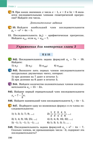 ГЛАВА 3
190
. Ïðè êàêèõ çíà÷åíèÿõ x ÷èñëà x – 1, x + 2 è 5x + 6 ÿâëÿ-
þòñÿ ïîñëåäîâàòåëüíûìè ÷ëåíàìè ãåîìåòðè÷åñêîé ïðîãðåñ-
ñèè? Íàéäèòå ýòè ÷èñëà.
Äîïîëíèòåëüíûå çàäàíèÿ
. Íàéäèòå íàèáîëüøèé ÷ëåí ïîñëåäîâàòåëüíîñòè
yn  –n2 + 4n – 5.
11. Ïîñëåäîâàòåëüíîñòü (an) – àðèôìåòè÷åñêàÿ ïðîãðåññèÿ.
Íàéäèòå a15, åñëè a8 + a22  7.
Óïðàæíåíèÿ äëÿ ïîâòîðåíèÿ ãëàâû 3
842. Ïîñëåäîâàòåëüíîñòü çàäàíà ôîðìóëîé an  7n – 19.
Íàéäèòå:
1) a1; 2) a5; 3) a100; 4) a1000.
843. Çàïèøèòå ïÿòü ïåðâûõ ÷ëåíîâ ïîñëåäîâàòåëüíîñòè
íàòóðàëüíûõ äâóçíà÷íûõ ÷èñåë, êîòîðûå:
1) ïðè äåëåíèè íà 7 äàþò â îñòàòêå 1;
2) ïðè äåëåíèè íà 6 äàþò â îñòàòêå 5.
844. Íàéäèòå êîëè÷åñòâî ïîëîæèòåëüíûõ ÷ëåíîâ ïîñëåäî-
âàòåëüíîñòè an  15 – 2n.
845. Íàéäèòå ïåðâûé îòðèöàòåëüíûé ÷ëåí ïîñëåäîâàòåëüíîñòè
xn  7 – n.
846. Íàéäèòå íàèìåíüøèé ÷ëåí ïîñëåäîâàòåëüíîñòè bn  4n – 5.
847. Ïîäáåðèòå îäíó èç âîçìîæíûõ ôîðìóë n-ãî ÷ëåíà ïî-
ñëåäîâàòåëüíîñòè:
1) 1; 3; 5; 7; 9; ...; 2) ; ; ; ; ; ...;
3) 1; 4; 9; 16; 25; ...; 4) 2; 4; 8; 16; 32; ...;
5) –1; 1; –1; 1; –1; ...; 6) 1; 3; 1; 3; 1; ... .
848. Ïîñëåäîâàòåëüíîñòü çàäàíà ôîðìóëîé an  n2 – 4n – 7.
Ñêîëüêî ÷ëåíîâ, íå ïðåâûøàþùèõ ÷èñëà –2, ñîäåðæèò ýòà
ïîñëåäîâàòåëüíîñòü?
Ê § 15
 
