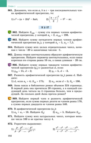 ГЛАВА 3
192
861. Äîêàæèòå, ÷òî åñëè a, b è c – òðè ïîñëåäîâàòåëüíûõ ÷ëå-
íà àðèôìåòè÷åñêîé ïðîãðåññèè, òî:
1) c2  (a + 2b)2 – 8ab; 2) .
862. Íàéäèòå S100 – ñóììó ñòà ïåðâûõ ÷ëåíîâ àðèôìåòè-
÷åñêîé ïðîãðåññèè, ó êîòîðîé a1  2, a100  198.
863. Íàéäèòå ñóììó ïÿòèäåñÿòè ïåðâûõ ÷ëåíîâ àðèôìå-
òè÷åñêîé ïðîãðåññèè (an), ó êîòîðîé a1  5, a2  7,5.
864. Íàéäèòå ñóììó âñåõ öåëûõ îòðèöàòåëüíûõ ÷èñåë, íà÷è-
íàÿ ñ ÷èñëà –20 è çàêàí÷èâàÿ ÷èñëîì –1.
865. Äëèíû ñòîðîí øåñòèóãîëüíèêà îáðàçóþò àðèôìåòè÷åñêóþ
ïðîãðåññèþ. Íàéäèòå ïåðèìåòð øåñòèóãîëüíèêà, åñëè ñàìàÿ
êîðîòêàÿ åãî ñòîðîíà ðàâíà 10 ñì, à ñàìàÿ äëèííàÿ – 20 ñì.
866. Íàéäèòå ñóììó ïåðâûõ òðèäöàòè ÷ëåíîâ àðèôìåòè-
÷åñêîé ïðîãðåññèè (yn) ñ ðàçíîñòüþ d, åñëè:
1) y30  15, d  2; 2) y7  5, d  –3.
867. Ðàçíîñòü àðèôìåòè÷åñêîé ïðîãðåññèè (an) ðàâíà d. Íàé-
äèòå:
1) d, åñëè a1  4; S10  175; 2) a1, åñëè d  5; S8  196.
868. Àííà âçÿëà â áèáëèîòåêå ðîìàí îáúåìîì 324 ñòðàíèöû.
Â ïåðâûé äåíü îíà ïðî÷èòàëà 20 ñòðàíèö, à â êàæäûé ñëå-
äóþùèé äåíü ÷èòàëà íà 4 ñòðàíèöû áîëüøå, ÷åì â ïðåäû-
äóùèé. Çà ñêîëüêî äíåé Àííà ïðî÷ëà ðîìàí?
869. Íàéäèòå ïåðâûé ÷ëåí è ðàçíîñòü àðèôìåòè÷åñêîé
ïðîãðåññèè, åñëè ñóììà ïåðâûõ äåñÿòè åå ÷ëåíîâ ðàâíà 170,
à ñóììà ïåðâûõ äâàäöàòè åå ÷ëåíîâ ðàâíà 540.
870. Â àðèôìåòè÷åñêîé ïðîãðåññèè (an):
1) a3 + a7  18. Íàéäèòå S9; 2) a11  5. Íàéäèòå S21.
871. Íàéäèòå ñóììó âñåõ íàòóðàëüíûõ ÷èñåë, êîòîðûå ìåíü-
øå ÷èñëà 100 è íå êðàòíû ÷èñëó 4.
872. Óïðîñòèòå âûðàæåíèå:
1) ; 2) .
Ê § 17
 
