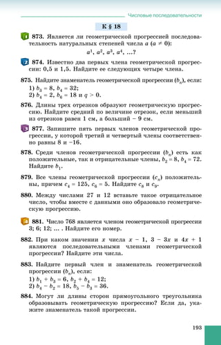 Числовые последовательности
193
873. ßâëÿåòñÿ ëè ãåîìåòðè÷åñêîé ïðîãðåññèåé ïîñëåäîâà-
òåëüíîñòü íàòóðàëüíûõ ñòåïåíåé ÷èñëà a (a A 0):
a1, a2, a3, a4, ...?
874. Èçâåñòíî äâà ïåðâûõ ÷ëåíà ãåîìåòðè÷åñêîé ïðîãðåñ-
ñèè: 0,5 è 1,5. Íàéäèòå åå ñëåäóþùèõ ÷åòûðå ÷ëåíà.
875. Íàéäèòå çíàìåíàòåëü ãåîìåòðè÷åñêîé ïðîãðåññèè (bn), åñëè:
1) b3  8, b4  32;
2) b4  2, b6  18 è q > 0.
876. Äëèíû òðåõ îòðåçêîâ îáðàçóþò ãåîìåòðè÷åñêóþ ïðîãðåñ-
ñèþ. Íàéäèòå ñðåäíèé ïî âåëè÷èíå îòðåçîê, åñëè ìåíüøèé
èç îòðåçêîâ ðàâåí 1 ñì, à áîëüøèé – 9 ñì.
877. Çàïèøèòå ïÿòü ïåðâûõ ÷ëåíîâ ãåîìåòðè÷åñêîé ïðî-
ãðåññèè, ó êîòîðîé òðåòèé è ÷åòâåðòûé ÷ëåíû ñîîòâåòñòâåí-
íî ðàâíû 8 è –16.
878. Ñðåäè ÷ëåíîâ ãåîìåòðè÷åñêîé ïðîãðåññèè (bn) åñòü êàê
ïîëîæèòåëüíûå, òàê è îòðèöàòåëüíûå ÷ëåíû, b2  8, b4  72.
Íàéäèòå b1.
879. Âñå ÷ëåíû ãåîìåòðè÷åñêîé ïðîãðåññèè (cn) ïîëîæèòåëü-
íû, ïðè÷åì c4  125, c6  5. Íàéäèòå c8 è c9.
880. Ìåæäó ÷èñëàìè 27 è 12 âñòàâüòå òàêîå îòðèöàòåëüíîå
÷èñëî, ÷òîáû âìåñòå ñ äàííûìè îíî îáðàçîâàëî ãåîìåòðè÷å-
ñêóþ ïðîãðåññèþ.
881. ×èñëî 768 ÿâëÿåòñÿ ÷ëåíîì ãåîìåòðè÷åñêîé ïðîãðåññèè
3; 6; 12; ... . Íàéäèòå åãî íîìåð.
882. Ïðè êàêîì çíà÷åíèè x ÷èñëà x – 1, 3 – 3x è 4x + 1
ÿâëÿþòñÿ ïîñëåäîâàòåëüíûìè ÷ëåíàìè ãåîìåòðè÷åñêîé
ïðîãðåññèè? Íàéäèòå ýòè ÷èñëà.
883. Íàéäèòå ïåðâûé ÷ëåí è çíàìåíàòåëü ãåîìåòðè÷åñêîé
ïðîãðåññèè (bn), åñëè:
1) b1 + b3  6, b2 + b4  12;
2) b4 – b2  18, b5 – b3  36.
884. Ìîãóò ëè äëèíû ñòîðîí ïðÿìîóãîëüíîãî òðåóãîëüíèêà
îáðàçîâûâàòü ãåîìåòðè÷åñêóþ ïðîãðåññèþ? Åñëè äà, óêà-
æèòå çíàìåíàòåëü òàêîé ïðîãðåññèè.
Ê § 18
 