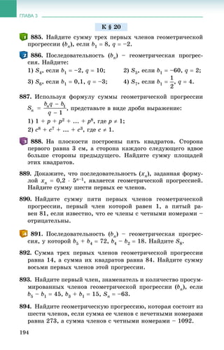 ГЛАВА 3
194
885. Íàéäèòå ñóììó òðåõ ïåðâûõ ÷ëåíîâ ãåîìåòðè÷åñêîé
ïðîãðåññèè (bn), åñëè b1  8, q  –2.
886. Ïîñëåäîâàòåëüíîñòü (bn) – ãåîìåòðè÷åñêàÿ ïðîãðåñ-
ñèÿ. Íàéäèòå:
1) S4, åñëè b1  –2, q  10; 2) S5, åñëè b1  –60, q  2;
3) S6, åñëè b1  0,1, q  –3; 4) S7, åñëè b1  , q  4.
887. Èñïîëüçóÿ ôîðìóëó ñóììû ãåîìåòðè÷åñêîé ïðîãðåññèè
, ïðåäñòàâüòå â âèäå äðîáè âûðàæåíèå:
1) 1 + p + p2 + ... + p8, ãäå p  1;
2) c8 + c7 + ... + c3, ãäå c  1.
888. Íà ïëîñêîñòè ïîñòðîåíû ïÿòü êâàäðàòîâ. Ñòîðîíà
ïåðâîãî ðàâíà 3 ñì, à ñòîðîíà êàæäîãî ñëåäóþùåãî âäâîå
áîëüøå ñòîðîíû ïðåäûäóùåãî. Íàéäèòå ñóììó ïëîùàäåé
ýòèõ êâàäðàòîâ.
889. Äîêàæèòå, ÷òî ïîñëåäîâàòåëüíîñòü (xn), çàäàííàÿ ôîðìó-
ëîé xn  0,2  5n–1, ÿâëÿåòñÿ ãåîìåòðè÷åñêîé ïðîãðåññèåé.
Íàéäèòå ñóììó øåñòè ïåðâûõ åå ÷ëåíîâ.
890. Íàéäèòå ñóììó ïÿòè ïåðâûõ ÷ëåíîâ ãåîìåòðè÷åñêîé
ïðîãðåññèè, ïåðâûé ÷ëåí êîòîðîé ðàâåí 1, à ïÿòûé ðà-
âåí 81, åñëè èçâåñòíî, ÷òî åå ÷ëåíû ñ ÷åòíûìè íîìåðàìè –
îòðèöàòåëüíû.
891. Ïîñëåäîâàòåëüíîñòü (bn) – ãåîìåòðè÷åñêàÿ ïðîãðåñ-
ñèÿ, ó êîòîðîé b5 + b4  72, b4 – b2  18. Íàéäèòå S8.
892. Ñóììà òðåõ ïåðâûõ ÷ëåíîâ ãåîìåòðè÷åñêîé ïðîãðåññèè
ðàâíà 14, à ñóììà èõ êâàäðàòîâ ðàâíà 84. Íàéäèòå ñóììó
âîñüìè ïåðâûõ ÷ëåíîâ ýòîé ïðîãðåññèè.
893. Íàéäèòå ïåðâûé ÷ëåí, çíàìåíàòåëü è êîëè÷åñòâî ïðîñóì-
ìèðîâàííûõ ÷ëåíîâ ãåîìåòðè÷åñêîé ïðîãðåññèè (bn), åñëè
b5 – b1  45, b3 + b1  15, Sn  –63.
894. Íàéäèòå ãåîìåòðè÷åñêóþ ïðîãðåññèþ, êîòîðàÿ ñîñòîèò èç
øåñòè ÷ëåíîâ, åñëè ñóììà åå ÷ëåíîâ ñ íå÷åòíûìè íîìåðàìè
ðàâíà 273, à ñóììà ÷ëåíîâ ñ ÷åòíûìè íîìåðàìè – 1092.
Ê § 20
 