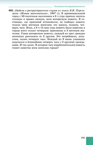 Числовые последовательности
195
895. (Çàäà÷à î ðàñïðîñòðàíåíèè ñëóõîâ èç êíèãè ß.È. Ïåðåëü-
ìàíà «Æèâàÿ ìàòåìàòèêà», 1967 ã.). Â ïðîâèíöèàëüíûé
ãîðîä ñ 50-òûñÿ÷íûì íàñåëåíèåì â 8 ÷ óòðà ïðèåõàë æèòåëü
ñòîëèöû è ïðèâåç ñâåæóþ, âñåì èíòåðåñíóþ íîâîñòü. Â ãî-
ñòèíèöå, ãäå ïðèåçæèé îñòàíîâèëñÿ, îí ñîîáùèë íîâîñòü
òîëüêî òðåì ìåñòíûì æèòåëÿì; ýòî çàíÿëî, ñêàæåì, ÷åò-
âåðòü ÷àñà. Èòàê, â 8 ÷ 15 ìèí óòðà íîâîñòü áûëà èçâåñòíà â
ãîðîäå âñåãî òîëüêî ÷åòâåðûì: ïðèåçæåìó è 3 ìåñòíûì æè-
òåëÿì. Óçíàâ èíòåðåñíóþ íîâîñòü, êàæäûé èç òðåõ ãðàæäàí
ïîñïåøèë ðàññêàçàòü åå 3 äðóãèì. Ýòî ïîòðåáîâàëî, äîïó-
ñòèì, òàêæå ÷åòâåðòè ÷àñà. Êàæäûé èç 9 âíîâü óçíàâøèõ
ïîäåëèëñÿ â áëèæàéøèå ÷åòâåðòü ÷àñà ñ 3 äðóãèìè ãðàæäà-
íàìè. È òàê äàëåå. Â êîòîðîì ÷àñó (ïðèáëèçèòåëüíî) íîâîñòü
ñòàíåò èçâåñòíà âñåì æèòåëÿì ãîðîäà?
 