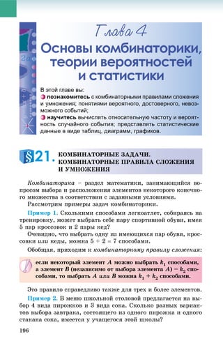 196
Ãëàâà 4
Основы комбинаторики,
теории вероятностей
и статистики
Êîìáèíàòîðèêà – ðàçäåë ìàòåìàòèêè, çàíèìàþùèéñÿ âî-
ïðîñîì âûáîðà è ðàñïîëîæåíèÿ ýëåìåíòîâ íåêîòîðîãî êîíå÷íî-
ãî ìíîæåñòâà â ñîîòâåòñòâèè ñ çàäàííûìè óñëîâèÿìè.
Ðàññìîòðèì ïðèìåðû çàäà÷ êîìáèíàòîðèêè.
Ïðèìåð 1. Ñêîëüêèìè ñïîñîáàìè ëåãêîàòëåò, ñîáèðàÿñü íà
òðåíèðîâêó, ìîæåò âûáðàòü ñåáå ïàðó ñïîðòèâíîé îáóâè, èìåÿ
5 ïàð êðîññîâîê è 2 ïàðû êåä?
Î÷åâèäíî, ÷òî âûáðàòü îäíó èç èìåþùèõñÿ ïàð îáóâè, êðîñ-
ñîâêè èëè êåäû, ìîæíà 5 + 2  7 ñïîñîáàìè.
Îáîáùàÿ, ïðèõîäèì ê êîìáèíàòîðíîìó ïðàâèëó ñëîæåíèÿ:
Ýòî ïðàâèëî ñïðàâåäëèâî òàêæå äëÿ òðåõ è áîëåå ýëåìåíòîâ.
Ïðèìåð 2. Â ìåíþ øêîëüíîé ñòîëîâîé ïðåäëàãàåòñÿ íà âû-
áîð 4 âèäà ïèðîæêîâ è 3 âèäà ñîêà. Ñêîëüêî ðàçíûõ âàðèàí-
òîâ âûáîðà çàâòðàêà, ñîñòîÿùåãî èç îäíîãî ïèðîæêà è îäíîãî
ñòàêàíà ñîêà, èìååòñÿ ó ó÷àùåãîñÿ ýòîé øêîëû?
Основы коммбинатоорики,
теориии веероятноостей
и сстаттистикии
В этой главе вы:
познакомитесь с комбинаторными правилами сложения
и умножения; понятиями вероятного, достоверного, невоз-
можного событий;
научитесь вычислять относительную частоту и вероят-
ность случайного события; представлять статистические
данные в виде таблиц, диаграмм, графиков.
ÊÎÌÁÈÍÀÒÎÐÍÛÅ ÇÀÄÀ×È.
ÊÎÌÁÈÍÀÒÎÐÍÛÅ ÏÐÀÂÈËÀ ÑËÎÆÅÍÈß
È ÓÌÍÎÆÅÍÈß
21.
åñëè íåêîòîðûé ýëåìåíò A ìîæíî âûáðàòü k1 ñïîñîáàìè,
à ýëåìåíò B (íåçàâèñèìî îò âûáîðà ýëåìåíòàB A) – k2 ñïî-
ñîáàìè, òî âûáðàòü A èëè B ìîæíàB k1 + k2 ñïîñîáàìè.
 