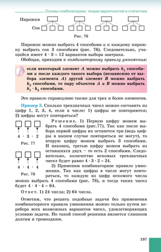 Основы комбинаторики, теории вероятностей и статистики
197
Ïèðîæêè
Ñîê
Ðèñ. 76
Ïèðîæîê ìîæíî âûáðàòü 4 ñïîñîáàìè è ê êàæäîìó ïèðîæ-
êó âûáðàòü ñîê 3 ñïîñîáàìè (ðèñ. 76). Ñëåäîâàòåëüíî, ó÷à-
ùèéñÿ èìååò 4 · 3  12 âàðèàíòîâ âûáîðà çàâòðàêà.
Îáîáùàÿ, ïðèõîäèì ê êîìáèíàòîðíîìó ïðàâèëó óìíîæåíèÿ:
Ýòî ïðàâèëî ñïðàâåäëèâî òàêæå äëÿ òðåõ è áîëåå ýëåìåíòîâ.
Ïðèìåð 3. Ñêîëüêî òðåõçíà÷íûõ ÷èñåë ìîæíî ñîñòàâèòü èç
öèôð 1, 2, 3, 4, åñëè â ÷èñëå: 1) öèôðû íå ïîâòîðÿþòñÿ;
2) öèôðû ìîãóò ïîâòîðÿòüñÿ?
Ð å ø å í è å. 1) Ïåðâóþ öèôðó ìîæåì âû-
áðàòü 4 ñïîñîáàìè (ðèñ.77). Òàê êàê ïîñëå âû-
áîðà ïåðâîé öèôðû èõ îñòàíåòñÿ òðè (âåäü öèô-
ðû â íàøåì ñëó÷àå ïîâòîðÿòüñÿ íå ìîãóò), òî
âòîðóþ öèôðó ìîæåì âûáðàòü 3 ñïîñîáàìè.
È íàêîíåö, òðåòüþ öèôðó ìîæåì âûáðàòü èç
îñòàâøèõñÿ äâóõ – òî åñòü 2 ñïîñîáàìè. Ñëåäî-
âàòåëüíî, êîëè÷åñòâî èñêîìûõ òðåõçíà÷íûõ
÷èñåë áóäåò ðàâíî 4 · 3 · 2  24.
2) Ïðèìåíèì êîìáèíàòîðíîå ïðàâèëî óìíî-
æåíèÿ. Òàê êàê öèôðû â ÷èñëå ìîãóò ïîâòî-
ðÿòüñÿ, òî êàæäóþ èç öèôð èñêîìîãî ÷èñëà
ìîæíî âûáðàòü 4 ñïîñîáàìè (ðèñ. 78), è òîãäà òàêèõ ÷èñåë
áóäåò 4 · 4 · 4  64.
Î ò â å ò. 1) 24 ÷èñëà; 2) 64 ÷èñëà.
Îòìåòèì, ÷òî ðåøèòü ïîäîáíûå çàäà÷è áåç ïðèìåíåíèÿ
êîìáèíàòîðíîãî ïðàâèëà óìíîæåíèÿ ìîæíî òîëüêî ïóòåì ïå-
ðåáîðà âñåõ âîçìîæíûõ âàðèàíòîâ ÷èñåë, óäîâëåòâîðÿþùèõ
óñëîâèþ çàäà÷è. Íî òàêîé ñïîñîá ðåøåíèÿ ÿâëÿåòñÿ ñëèøêîì
äîëãèì è ãðîìîçäêèì.
åñëè íåêîòîðûé ýëåìåíò À ìîæíî âûáðàòü k1 ñïîñîáà-
ìè è ïîñëå êàæäîãî òàêîãî âûáîðà (íåçàâèñèìî îò âû-
áîðà ýëåìåíòà À) äðóãîé ýëåìåíò Â ìîæíî âûáðàòü
k2 ñïîñîáàìè, òî ïàðó îáúåêòîâ À è Â ìîæíî âûáðàòü
k1 · k2 ñïîñîáàìè.
4 ∙ 3 ∙ 2
Ðèñ. 77
4 ∙ 4 ∙ 4
Ðèñ. 78
 