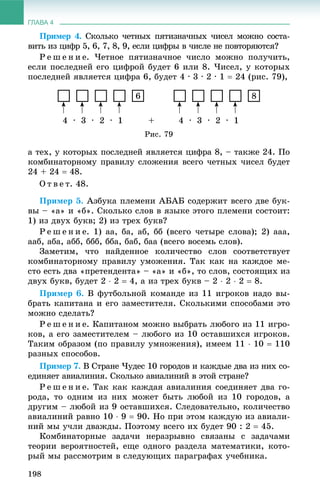 ГЛАВА 4
198
Ïðèìåð 4. Ñêîëüêî ÷åòíûõ ïÿòèçíà÷íûõ ÷èñåë ìîæíî ñîñòà-
âèòü èç öèôð 5, 6, 7, 8, 9, åñëè öèôðû â ÷èñëå íå ïîâòîðÿþòñÿ?
Ð å ø å í è å. ×åòíîå ïÿòèçíà÷íîå ÷èñëî ìîæíî ïîëó÷èòü,
åñëè ïîñëåäíåé åãî öèôðîé áóäåò 6 èëè 8. ×èñåë, ó êîòîðûõ
ïîñëåäíåé ÿâëÿåòñÿ öèôðà 6, áóäåò 4 · 3 · 2 · 1  24 (ðèñ. 79),
6 8
4 ∙ 3 ∙ 2 ∙ 1 + 4 ∙ 3 ∙ 2 ∙ 1
Ðèñ. 79
à òåõ, ó êîòîðûõ ïîñëåäíåé ÿâëÿåòñÿ öèôðà 8, – òàêæå 24. Ïî
êîìáèíàòîðíîìó ïðàâèëó ñëîæåíèÿ âñåãî ÷åòíûõ ÷èñåë áóäåò
24 + 24  48.
Î ò â å ò. 48.
Ïðèìåð 5. Àçáóêà ïëåìåíè ÀÁÀÁ ñîäåðæèò âñåãî äâå áóê-
âû – «à» è «á». Ñêîëüêî ñëîâ â ÿçûêå ýòîãî ïëåìåíè ñîñòîèò:
1) èç äâóõ áóêâ; 2) èç òðåõ áóêâ?
Ð å ø å í è å. 1) àà, áà, àá, áá (âñåãî ÷åòûðå ñëîâà); 2) ààà,
ààá, àáà, àáá, ááá, ááà, áàá, áàà (âñåãî âîñåìü ñëîâ).
Çàìåòèì, ÷òî íàéäåííîå êîëè÷åñòâî ñëîâ ñîîòâåòñòâóåò
êîìáèíàòîðíîìó ïðàâèëó óìîæåíèÿ. Òàê êàê íà êàæäîå ìå-
ñòî åñòü äâà «ïðåòåíäåíòà» – «à» è «á», òî ñëîâ, ñîñòîÿùèõ èç
äâóõ áóêâ, áóäåò 2  2  4, à èç òðåõ áóêâ – 2  2  2  8.
Ïðèìåð 6. Â ôóòáîëüíîé êîìàíäå èç 11 èãðîêîâ íàäî âû-
áðàòü êàïèòàíà è åãî çàìåñòèòåëÿ. Ñêîëüêèìè ñïîñîáàìè ýòî
ìîæíî ñäåëàòü?
Ð å ø å í è å. Êàïèòàíîì ìîæíî âûáðàòü ëþáîãî èç 11 èãðî-
êîâ, à åãî çàìåñòèòåëåì – ëþáîãî èç 10 îñòàâøèõñÿ èãðîêîâ.
Òàêèì îáðàçîì (ïî ïðàâèëó óìíîæåíèÿ), èìååì 11  10  110
ðàçíûõ ñïîñîáîâ.
Ïðèìåð 7. Â Ñòðàíå ×óäåñ 10 ãîðîäîâ è êàæäûå äâà èç íèõ ñî-
åäèíÿåò àâèàëèíèÿ. Ñêîëüêî àâèàëèíèé â ýòîé ñòðàíå?
Ð å ø å í è å. Òàê êàê êàæäàÿ àâèàëèíèÿ ñîåäèíÿåò äâà ãî-
ðîäà, òî îäíèì èç íèõ ìîæåò áûòü ëþáîé èç 10 ãîðîäîâ, à
äðóãèì – ëþáîé èç 9 îñòàâøèõñÿ. Ñëåäîâàòåëüíî, êîëè÷åñòâî
àâèàëèíèé ðàâíî 10  9  90. Íî ïðè ýòîì êàæäóþ èç àâèàëè-
íèé ìû ó÷ëè äâàæäû. Ïîýòîìó âñåãî èõ áóäåò 90 : 2  45.
Êîìáèíàòîðíûå çàäà÷è íåðàçðûâíî ñâÿçàíû ñ çàäà÷àìè
òåîðèè âåðîÿòíîñòåé, åùå îäíîãî ðàçäåëà ìàòåìàòèêè, êîòî-
ðûé ìû ðàññìîòðèì â ñëåäóþùèõ ïàðàãðàôàõ ó÷åáíèêà.
 