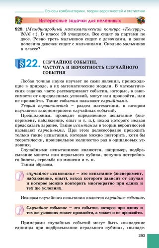 Основы комбинаторики, теории вероятностей и статистики
203
Интересные задачки для неленивых
928. (Ìåæäóíàðîäíûé ìàòåìàòè÷åñêèé êîíêóðñ «Êåíãóðó»,
2016 ã.). Â êëàññå 20 ó÷àùèõñÿ. Âñå ñèäÿò çà ïàðòàìè ïî
äâîå. Ðîâíî òðåòü ìàëü÷èêîâ ñèäèò ñ äåâî÷êàìè, è ðîâíî
ïîëîâèíà äåâî÷åê ñèäèò ñ ìàëü÷èêàìè. Ñêîëüêî ìàëü÷èêîâ
â êëàññå?
Ëþáàÿ òî÷íàÿ íàóêà èçó÷àåò íå ñàìè ÿâëåíèÿ, ïðîèñõîäÿ-
ùèå â ïðèðîäå, à èõ ìàòåìàòè÷åñêèå ìîäåëè. Â ìàòåìàòè÷å-
ñêèõ çàäà÷àõ ÷àñòî ðàññìàòðèâàþò ñîáûòèÿ, êîòîðûå, â çàâè-
ñèìîñòè îò îïðåäåëåííûõ óñëîâèé, ìîãóò èëè ïðîèçîéòè, èëè
íå ïðîèçîéòè. Òàêèå ñîáûòèÿ íàçûâàþò ñëó÷àéíûìè.
Òåîðèÿ âåðîÿòíîñòåé – ðàçäåë ìàòåìàòèêè, â êîòîðîì
èçó÷àþòñÿ çàêîíîìåðíîñòè ñëó÷àéíûõ ñîáûòèé.
Ïðåäïîëîæèì, ïðîâîäÿò îïðåäåëåííîå èñïûòàíèå (ýêñ-
ïåðèìåíò, íàáëþäåíèå, îïûò è ò. ï.), èñõîä êîòîðîãî íåëüçÿ
ïðåäñêàçàòü çàðàíåå. Òàêèå èñïûòàíèÿ â òåîðèè âåðîÿòíîñòåé
íàçûâàþò ñëó÷àéíûìè. Ïðè ýòîì öåëåñîîáðàçíî ïðîâîäèòü
òîëüêî òàêèå èñïûòàíèÿ, êîòîðûå ìîæíî ïîâòîðèòü, õîòÿ áû
òåîðåòè÷åñêè, ïðîèçâîëüíîå êîëè÷åñòâî ðàç â îäèíàêîâûõ óñ-
ëîâèÿõ.
Ñëó÷àéíûìè èñïûòàíèÿìè ÿâëÿþòñÿ, íàïðèìåð, ïîäáðà-
ñûâàíèå ìîíåòû èëè èãðàëüíîãî êóáèêà, ïîêóïêà ëîòåðåéíî-
ãî áèëåòà, ñòðåëüáà ïî ìèøåíè è ò. ï.
Òàêèì îáðàçîì,
Èñõîäîì ñëó÷àéíîãî èñïûòàíèÿ ÿâëÿåòñÿ ñëó÷àéíîå ñîáûòèå.
Ïðèìåðàìè ñëó÷àéíûõ ñîáûòèé ìîãóò áûòü «âûïàäåíèå
åäèíèöû ïðè ïîäáðàñûâàíèè èãðàëüíîãî êóáèêà», «âûïàäå-
ÑËÓ×ÀÉÍÎÅ ÑÎÁÛÒÈÅ.
×ÀÑÒÎÒÀ È ÂÅÐÎßÒÍÎÑÒÜ ÑËÓ×ÀÉÍÎÃÎ
ÑÎÁÛÒÈß
22.
ñëó÷àéíîå èñïûòàíèå – ýòî èñïûòàíèå (ýêñïåðèìåíò,
íàáëþäåíèå, îïûò), èñõîä êîòîðîãî çàâèñèò îò ñëó÷àÿ
è êîòîðîå ìîæíî ïîâòîðèòü ìíîãîêðàòíî ïðè îäíèõ è
òåõ æå óñëîâèÿõ.
Ñëó÷àéíîå ñîáûòèå – ýòî ñîáûòèå, êîòîðîå ïðè îäíèõ èå
òåõ æå óñëîâèÿõ ìîæåò ïðîèçîéòè, à ìîæåò è íå ïðîèçîéòè.
 