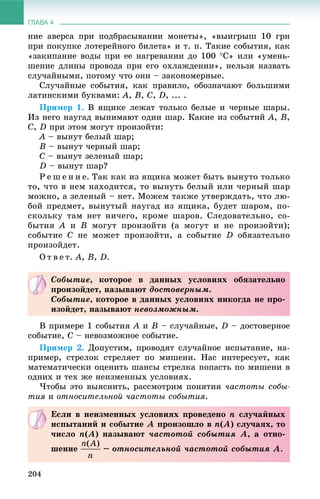 ГЛАВА 4
204
íèå àâåðñà ïðè ïîäáðàñûâàíèè ìîíåòû», «âûèãðûø 10 ãðí
ïðè ïîêóïêå ëîòåðåéíîãî áèëåòà» è ò. ï. Òàêèå ñîáûòèÿ, êàê
«çàêèïàíèå âîäû ïðè åå íàãðåâàíèè äî 100 Ñ» èëè «óìåíü-
øåíèå äëèíû ïðîâîäà ïðè åãî îõëàæäåíèè», íåëüçÿ íàçâàòü
ñëó÷àéíûìè, ïîòîìó ÷òî îíè – çàêîíîìåðíûå.
Ñëó÷àéíûå ñîáûòèÿ, êàê ïðàâèëî, îáîçíà÷àþò áîëüøèìè
ëàòèíñêèìè áóêâàìè: À, Â, Ñ, D, ... .
Ïðèìåð 1. Â ÿùèêå ëåæàò òîëüêî áåëûå è ÷åðíûå øàðû.
Èç íåãî íàóãàä âûíèìàþò îäèí øàð. Êàêèå èç ñîáûòèé A, B,
C, D ïðè ýòîì ìîãóò ïðîèçîéòè:
À – âûíóò áåëûé øàð;
Â – âûíóò ÷åðíûé øàð;
Ñ – âûíóò çåëåíûé øàð;
D – âûíóò øàð?
Ð å ø å í è å. Òàê êàê èç ÿùèêà ìîæåò áûòü âûíóòî òîëüêî
òî, ÷òî â íåì íàõîäèòñÿ, òî âûíóòü áåëûé èëè ÷åðíûé øàð
ìîæíî, à çåëåíûé – íåò. Ìîæåì òàêæå óòâåðæäàòü, ÷òî ëþ-
áîé ïðåäìåò, âûíóòûé íàóãàä èç ÿùèêà, áóäåò øàðîì, ïî-
ñêîëüêó òàì íåò íè÷åãî, êðîìå øàðîâ. Ñëåäîâàòåëüíî, ñî-
áûòèÿ À è Â ìîãóò ïðîèçîéòè (à ìîãóò è íå ïðîèçîéòè);
ñîáûòèå Ñ íå ìîæåò ïðîèçîéòè, à ñîáûòèå D îáÿçàòåëüíî
ïðîèçîéäåò.
Î ò â å ò. À, Â, D.
Â ïðèìåðå 1 ñîáûòèÿ À è Â – ñëó÷àéíûå, D – äîñòîâåðíîå
ñîáûòèå, Ñ – íåâîçìîæíîå ñîáûòèå.
Ïðèìåð 2. Äîïóñòèì, ïðîâîäÿò ñëó÷àéíîå èñïûòàíèå, íà-
ïðèìåð, ñòðåëîê ñòðåëÿåò ïî ìèøåíè. Íàñ èíòåðåñóåò, êàê
ìàòåìàòè÷åñêè îöåíèòü øàíñû ñòðåëêà ïîïàñòü ïî ìèøåíè â
îäíèõ è òåõ æå íåèçìåííûõ óñëîâèÿõ.
×òîáû ýòî âûÿñíèòü, ðàññìîòðèì ïîíÿòèÿ ÷àñòîòû ñîáû-
òèÿ è îòíîñèòåëüíîé ÷àñòîòû ñîáûòèÿ.
Ñîáûòèå, êîòîðîå â äàííûõ óñëîâèÿõ îáÿçàòåëüíî
ïðîèçîéäåò, íàçûâàþò äîñòîâåðíûì.
Ñîáûòèå, êîòîðîå â äàííûõ óñëîâèÿõ íèêîãäà íå ïðî-
èçîéäåò, íàçûâàþò íåâîçìîæíûì.
Åñëè â íåèçìåííûõ óñëîâèÿõ ïðîâåäåíî n ñëó÷àéíûõ
èñïûòàíèé è ñîáûòèå À ïðîèçîøëî â n(À) ñëó÷àÿõ, òî
÷èñëî n(À) íàçûâàþò ÷àñòîòîé ñîáûòèÿ À, à îòíî-
øåíèå – îòíîñèòåëüíîé ÷àñòîòîé ñîáûòèÿ À.
 