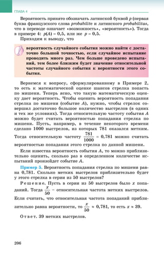 ГЛАВА 4
206
Âåðîÿòíîñòü ïðèíÿòî îáîçíà÷àòü ëàòèíñêîé áóêâîé ð (ïåðâàÿ
áóêâà ôðàíöóçñêîãî ñëîâà probabilitå è ëàòèíñêîãî probabilitas,
÷òî â ïåðåâîäå îçíà÷àåò «âîçìîæíîñòü», «âåðîÿòíîñòü»). Òîãäà
â ïðèìåðå 4: ð(À(( )  0,5, èëè æå ð  0,5.
Ïðèõîäèì ê âûâîäó, ÷òî
Âåðíåìñÿ ê âîïðîñó, ñôîðìóëèðîâàííîìó â Ïðèìåðå 2,
òî åñòü ê ìàòåìàòè÷åñêîé îöåíêå øàíñîâ ñòðåëêà ïîïàñòü
ïî ìèøåíè. Òåïåðü ÿñíî, ÷òî òàêóþ ìàòåìàòè÷åñêóþ îöåí-
êó äàåò âåðîÿòíîñòü. ×òîáû îöåíèòü âåðîÿòíîñòü ïîïàäàíèÿ
ñòðåëêà ïî ìèøåíè (ñîáûòèå À), íóæíî, ÷òîáû ñòðåëîê ñî-
âåðøèë äîñòàòî÷íî áîëüøîå êîëè÷åñòâî âûñòðåëîâ (â îäíèõ
è òåõ æå óñëîâèÿõ). Òîãäà îòíîñèòåëüíóþ ÷àñòîòó ñîáûòèÿ À
ìîæíî áóäåò ñ÷èòàòü âåðîÿòíîñòüþ ïîïàäàíèÿ ñòðåëêà ïî
ìèøåíè. Ïóñòü, íàïðèìåð, â òå÷åíèå íåêîòîðîãî âðåìåíè
ñäåëàíî 1000 âûñòðåëîâ, èç êîòîðûõ 781 îêàçàëñÿ ìåòêèì.
Òîãäà îòíîñèòåëüíóþ ÷àñòîòó ìîæíî ñ÷èòàòü
âåðîÿòíîñòüþ ïîïàäàíèÿ ýòîãî ñòðåëêà ïî äàííîé ìèøåíè.
Åñëè èçâåñòíà âåðîÿòíîñòü ñîáûòèÿ À, òî ìîæíî ïðèáëèçè-
òåëüíî îöåíèòü, ñêîëüêî ðàç â îïðåäåëåííîì êîëè÷åñòâå èñ-
ïûòàíèé ïðîèçîéäåò ñîáûòèå À.
Ïðèìåð 5. Âåðîÿòíîñòü ïîïàäàíèÿ ñòðåëêà ïî ìèøåíè ðàâ-
íà 0,781. Ñêîëüêî ìåòêèõ âûñòðåëîâ ïðèáëèçèòåëüíî áóäåò
ó ýòîãî ñòðåëêà â ñåðèè èç 50 âûñòðåëîâ?
Ð å ø å í è å. Ïóñòü â ñåðèè èç 50 âûñòðåëîâ áûëî õ ïîïà-
äàíèé. Òîãäà – îòíîñèòåëüíàÿ ÷àñòîòà ìåòêèõ âûñòðåëîâ.
Åñëè ñ÷èòàòü, ÷òî îòíîñèòåëüíàÿ ÷àñòîòà ïîïàäàíèé ïðèáëè-
çèòåëüíî ðàâíà âåðîÿòíîñòè, òî , òî åñòü õ  39.
Î ò â å ò. 39 ìåòêèõ âûñòðåëîâ.
âåðîÿòíîñòü ñëó÷àéíîãî ñîáûòèÿ ìîæíî íàéòè ñ äîñòà-
òî÷íî áîëüøîé òî÷íîñòüþ, åñëè ñëó÷àéíîå èñïûòàíèå
ïðîâîäèòü ìíîãî ðàç. ×åì áîëüøå ïðîâåäåíî èñïûòà-
íèé, òåì áîëåå áëèçêèì áóäåò çíà÷åíèå îòíîñèòåëüíîé
÷àñòîòû ñëó÷àéíîãî ñîáûòèÿ ê âåðîÿòíîñòè ýòîãî ñî-
áûòèÿ.
 