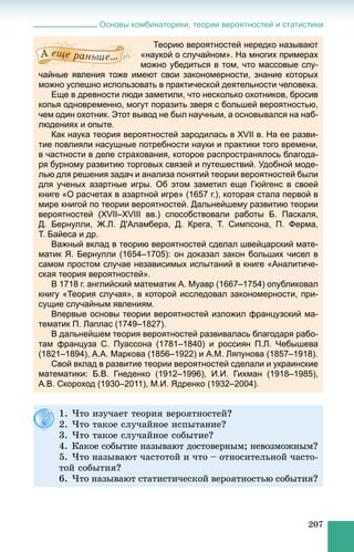 Основы комбинаторики, теории вероятностей и статистики
207
Теорию вероятностей нередко называют
«наукой о случайном». На многих примерах
можно убедиться в том, что массовые слу-
чайные явления тоже имеют свои закономерности, знание которых
можно успешно использовать в практической деятельности человека.
Еще в древности люди заметили, что несколько охотников, бросив
копья одновременно, могут поразить зверя с большей вероятностью,
чем один охотник. Этот вывод не был научным, а основывался на наб-
людениях и опыте.
Как наука теория вероятностей зародилась в XVII в. На ее разви-
тие повлияли насущные потребности науки и практики того времени,
в частности в деле страхования, которое распространялось благода-
ря бурному развитию торговых связей и путешествий. Удобной моде-
лью для решения задач и анализа понятий теории вероятностей были
для ученых азартные игры. Об этом заметил еще Гюйгенс в своей
книге «О расчетах в азартной игре» (1657 г.), которая стала первой в
мире книгой по теории вероятностей. Дальнейшему развитию теории
вероятностей (XVII–XVIII вв.) способствовали работы Б. Паскаля,
Д. Бернулли, Ж.Л. Д'Аламбера, Д. Крега, Т. Симпсона, П. Ферма,
Т. Байеса и др.
Важный вклад в теорию вероятностей сделал швейцарский мате-
матик Я. Бернулли (1654–1705): он доказал закон больших чисел в
самом простом случае независимых испытаний в книге «Аналитиче-
ская теория вероятностей».
В 1718 г. английский математик А. Муавр (1667–1754) опубликовал
книгу «Теория случая», в которой исследовал закономерности, при-
сущие случайным явлениям.
Впервые основы теории вероятностей изложил французский ма-
тематик П. Лаплас (1749–1827).
В дальнейшем теория вероятностей развивалась благодаря рабо-
там француза С. Пуассона (1781–1840) и россиян П.Л. Чебышева
(1821–1894), А.А. Маркова (1856–1922) и А.М. Ляпунова (1857–1918).
Свой вклад в развитие теории вероятностей сделали и украинские
математики: Б.В. Гнеденко (1912–1996), И.И. Гихман (1918–1985),
А.В. Скороход (1930–2011), М.И. Ядренко (1932–2004).
1. ×òî èçó÷àåò òåîðèÿ âåðîÿòíîñòåé?
2. ×òî òàêîå ñëó÷àéíîå èñïûòàíèå?
3. ×òî òàêîå ñëó÷àéíîå ñîáûòèå?
4. Êàêîå ñîáûòèå íàçûâàþò äîñòîâåðíûì; íåâîçìîæíûì?
5. ×òî íàçûâàþò ÷àñòîòîé è ÷òî – îòíîñèòåëüíîé ÷àñòî-
òîé ñîáûòèÿ?
6. ×òî íàçûâàþò ñòàòèñòè÷åñêîé âåðîÿòíîñòüþ ñîáûòèÿ?
 
