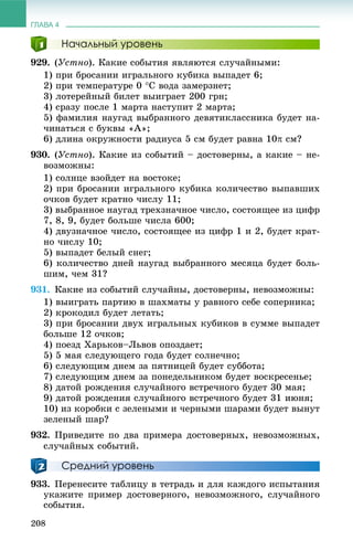ГЛАВА 4
208
Начальный уровень
929. (Óñòíî). Êàêèå ñîáûòèÿ ÿâëÿþòñÿ ñëó÷àéíûìè:
1) ïðè áðîñàíèè èãðàëüíîãî êóáèêà âûïàäåò 6;
2) ïðè òåìïåðàòóðå 0 Ñ âîäà çàìåðçíåò;
3) ëîòåðåéíûé áèëåò âûèãðàåò 200 ãðí;
4) ñðàçó ïîñëå 1 ìàðòà íàñòóïèò 2 ìàðòà;
5) ôàìèëèÿ íàóãàä âûáðàííîãî äåâÿòèêëàññíèêà áóäåò íà-
÷èíàòüñÿ ñ áóêâû «À»;
6) äëèíà îêðóæíîñòè ðàäèóñà 5 ñì áóäåò ðàâíà 10 ñì?
930. (Óñòíî). Êàêèå èç ñîáûòèé – äîñòîâåðíû, à êàêèå – íå-
âîçìîæíû:
1) ñîëíöå âçîéäåò íà âîñòîêå;
2) ïðè áðîñàíèè èãðàëüíîãî êóáèêà êîëè÷åñòâî âûïàâøèõ
î÷êîâ áóäåò êðàòíî ÷èñëó 11;
3) âûáðàííîå íàóãàä òðåõçíà÷íîå ÷èñëî, ñîñòîÿùåå èç öèôð
7, 8, 9, áóäåò áîëüøå ÷èñëà 600;
4) äâóçíà÷íîå ÷èñëî, ñîñòîÿùåå èç öèôð 1 è 2, áóäåò êðàò-
íî ÷èñëó 10;
5) âûïàäåò áåëûé ñíåã;
6) êîëè÷åñòâî äíåé íàóãàä âûáðàííîãî ìåñÿöà áóäåò áîëü-
øèì, ÷åì 31?
931. Êàêèå èç ñîáûòèé ñëó÷àéíû, äîñòîâåðíû, íåâîçìîæíû:
1) âûèãðàòü ïàðòèþ â øàõìàòû ó ðàâíîãî ñåáå ñîïåðíèêà;
2) êðîêîäèë áóäåò ëåòàòü;
3) ïðè áðîñàíèè äâóõ èãðàëüíûõ êóáèêîâ â ñóììå âûïàäåò
áîëüøå 12 î÷êîâ;
4) ïîåçä Õàðüêîâ–Ëüâîâ îïîçäàåò;
5) 5 ìàÿ ñëåäóþùåãî ãîäà áóäåò ñîëíå÷íî;
6) ñëåäóþùèì äíåì çà ïÿòíèöåé áóäåò ñóááîòà;
7) ñëåäóþùèì äíåì çà ïîíåäåëüíèêîì áóäåò âîñêðåñåíüå;
8) äàòîé ðîæäåíèÿ ñëó÷àéíîãî âñòðå÷íîãî áóäåò 30 ìàÿ;
9) äàòîé ðîæäåíèÿ ñëó÷àéíîãî âñòðå÷íîãî áóäåò 31 èþíÿ;
10) èç êîðîáêè ñ çåëåíûìè è ÷åðíûìè øàðàìè áóäåò âûíóò
çåëåíûé øàð?
932. Ïðèâåäèòå ïî äâà ïðèìåðà äîñòîâåðíûõ, íåâîçìîæíûõ,
ñëó÷àéíûõ ñîáûòèé.
Средний уровень
933. Ïåðåíåñèòå òàáëèöó â òåòðàäü è äëÿ êàæäîãî èñïûòàíèÿ
óêàæèòå ïðèìåð äîñòîâåðíîãî, íåâîçìîæíîãî, ñëó÷àéíîãî
ñîáûòèÿ.
 