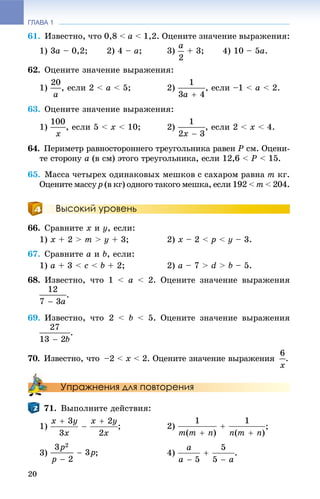 ГЛАВА 1
20
61. Èçâåñòíî, ÷òî 0,8 < à < 1,2. Îöåíèòå çíà÷åíèå âûðàæåíèÿ:
1) 3à – 0,2; 2) 4 – à; 3) + 3; 4) 10 – 5à.
62. Îöåíèòå çíà÷åíèå âûðàæåíèÿ:
1) , åñëè 2 < à < 5; 2) , åñëè –1 < à < 2.
63. Îöåíèòå çíà÷åíèå âûðàæåíèÿ:
1) , åñëè 5 < õ < 10; 2) , åñëè 2 < x < 4.
64. Ïåðèìåòð ðàâíîñòîðîííåãî òðåóãîëüíèêà ðàâåí Ð ñì. Îöåíè-
òå ñòîðîíó à (â ñì) ýòîãî òðåóãîëüíèêà, åñëè 12,6 < Ð < 15.
65. Ìàññà ÷åòûðåõ îäèíàêîâûõ ìåøêîâ ñ ñàõàðîì ðàâíà m êã.
Îöåíèòå ìàññó p (â êã) îäíîãî òàêîãî ìåøêà, åñëè 192 < m < 204.
Высокий уровень
66. Ñðàâíèòå x è ó, åñëè:
1) x + 2 > m > ó + 3; 2) õ – 2 < ð < ó – 3.
67. Ñðàâíèòå à è b, åñëè:
1) a + 3 < c < b + 2; 2) a – 7 > d > b – 5.
68. Èçâåñòíî, ÷òî 1 < à < 2. Îöåíèòå çíà÷åíèå âûðàæåíèÿ
.
69. Èçâåñòíî, ÷òî 2 < b < 5. Îöåíèòå çíà÷åíèå âûðàæåíèÿ
.
70. Èçâåñòíî, ÷òî –2 < x < 2. Îöåíèòå çíà÷åíèå âûðàæåíèÿ .
Упражнения для повторения
71. Âûïîëíèòå äåéñòâèÿ:
1) ;
3) ; 4) .
 