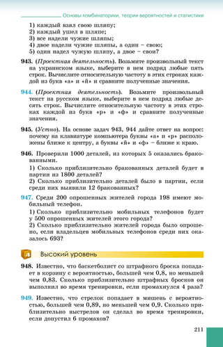 Основы комбинаторики, теории вероятностей и статистики
211
1) êàæäûé âçÿë ñâîþ øëÿïó;
2) êàæäûé óøåë â øëÿïå;
3) âñå íàäåëè ÷óæèå øëÿïû;
4) äâîå íàäåëè ÷óæèå øëÿïû, à îäèí – ñâîþ;
5) îäèí íàäåë ÷óæóþ øëÿïó, à äâîå – ñâîè?
943. (Ïðîåêòíàÿ äåÿòåëüíîñòü). Âîçüìèòå ïðîèçâîëüíûé òåêñò
íà óêðàèíñêîì ÿçûêå, âûáåðèòå â íåì ïîäðÿä ëþáûå ïÿòü
ñòðîê. Âû÷èñëèòå îòíîñèòåëüíóþ ÷àñòîòó â ýòèõ ñòðîêàõ êàæ-
äîé èç áóêâ «à» è «é» è ñðàâíèòå ïîëó÷åííûå çíà÷åíèÿ.
944. (Ïðîåêòíàÿ äåÿòåëüíîñòü). Âîçüìèòå ïðîèçâîëüíûé
òåêñò íà ðóññêîì ÿçûêå, âûáåðèòå â íåì ïîäðÿä ëþáûå äå-
ñÿòü ñòðîê. Âû÷èñëèòå îòíîñèòåëüíóþ ÷àñòîòó â ýòèõ ñòðî-
êàõ êàæäîé èç áóêâ «ð» è «ô» è ñðàâíèòå ïîëó÷åííûå
çíà÷åíèÿ.
945. (Óñòíî). Íà îñíîâå çàäà÷ 943, 944 äàéòå îòâåò íà âîïðîñ:
ïî÷åìó íà êëàâèàòóðå êîìïüþòåðà áóêâû «à» è «ð» ðàñïîëî-
æåíû áëèæå ê öåíòðó, à áóêâû «é» è «ô» – áëèæå ê êðàþ.
946. Ïðîâåðèëè 1000 äåòàëåé, èç êîòîðûõ 5 îêàçàëèñü áðàêî-
âàííûìè.
1) Ñêîëüêî ïðèáëèçèòåëüíî áðàêîâàííûõ äåòàëåé áóäåò â
ïàðòèè èç 1800 äåòàëåé?
2) Ñêîëüêî ïðèáëèçèòåëüíî äåòàëåé áûëî â ïàðòèè, åñëè
ñðåäè íèõ âûÿâèëè 12 áðàêîâàííûõ?
947. Ñðåäè 200 îïðîøåííûõ æèòåëåé ãîðîäà 198 èìåþò ìî-
áèëüíûé òåëåôîí.
1) Ñêîëüêî ïðèáëèçèòåëüíî ìîáèëüíûõ òåëåôîíîâ áóäåò
ó 500 îïðîøåííûõ æèòåëåé ýòîãî ãîðîäà?
2) Ñêîëüêî ïðèáëèçèòåëüíî æèòåëåé ãîðîäà áûëî îïðîøå-
íî, åñëè âëàäåëüöåâ ìîáèëüíûõ òåëåôîíîâ ñðåäè íèõ îêà-
çàëîñü 693?
Высокий уровень
948. Èçâåñòíî, ÷òî áàñêåòáîëèñò ñî øòðàôíîãî áðîñêà ïîïàäà-
åò â êîðçèíó ñ âåðîÿòíîñòüþ, áîëüøåé ÷åì 0,8, íî ìåíüøåé
÷åì 0,83. Ñêîëüêî ïðèáëèçèòåëüíî øòðàôíûõ áðîñêîâ îí
âûïîëíèë âî âðåìÿ òðåíèðîâêè, åñëè ïðîìàõíóëñÿ 4 ðàçà?
949. Èçâåñòíî, ÷òî ñòðåëîê ïîïàäàåò â ìèøåíü ñ âåðîÿòíî-
ñòüþ, áîëüøåé ÷åì 0,89, íî ìåíüøåé ÷åì 0,9. Ñêîëüêî ïðè-
áëèçèòåëüíî âûñòðåëîâ îí ñäåëàë âî âðåìÿ òðåíèðîâêè,
åñëè äîïóñòèë 6 ïðîìàõîâ?
 