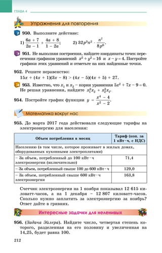 ГЛАВА 4
212
Упражнения для повторения
950. Âûïîëíèòå äåéñòâèå:
1) ; 2) .
951. Íå âûïîëíÿÿ ïîñòðîåíèÿ, íàéäèòå êîîðäèíàòû òî÷åê ïåðå-
ñå÷åíèÿ ãðàôèêîâ óðàâíåíèé x2 + y2  16 è x – y  4. Ïîñòðîéòå
ãðàôèêè ýòèõ óðàâíåíèé è îòìåòüòå íà íèõ íàéäåííûå òî÷êè.
952. Ðåøèòå íåðàâåíñòâî:
15x + (4x + 1)(3x – 8) > (4x – 5)(4x + 5) + 27.
953. Èçâåñòíî, ÷òî x1 è x2 – êîðíè óðàâíåíèÿ 5x2 + 7x – 9x  0.
Íå ðåøàÿ óðàâíåíèÿ, íàéäèòå .
954. Ïîñòðîéòå ãðàôèê ôóíêöèè .
Математика вокруг нас
955. Äî ìàðòà 2017 ãîäà äåéñòâîâàëè ñëåäóþùèå òàðèôû íà
ýëåêòðîýíåðãèþ äëÿ íàñåëåíèÿ:
Îáúåì ïîòðåáëåíèÿ â ìåñÿö
Òàðèô (êîï. çà
1 êÂò · ÷, ñ ÍÄÑ)
Íàñåëåíèþ (â òîì ÷èñëå, êîòîðîå ïðîæèâàåò â æèëûõ äîìàõ,
îáîðóäîâàííûõ êóõîííûìè ýëåêòðîïëèòàìè)
– Çà îáúåì, ïîòðåáëåííûé äî 100 êÂò · ÷
ýëåêòðîýíåðãèè (âêëþ÷èòåëüíî)
71,4
– Çà îáúåì, ïîòðåáëåííûé ñâûøå 100 äî 600 êÂò · ÷ 129,0
– Çà îáúåì, ïîòðåáëåííûé ñâûøå 600 êÂò · ÷
ýëåêòðîýíåðãèè
163,8
Ñ÷åò÷èê ýëåêòðîýíåðãèè íà 1 íîÿáðÿ ïîêàçûâàë 12 615 êè-
ëîâàòò-÷àñîâ, à íà 1 äåêàáðÿ – 12 807 êèëîâàòò-÷àñîâ.
Ñêîëüêî íóæíî çàïëàòèòü çà ýëåêòðîýíåðãèþ çà íîÿáðü?
Îòâåò äàéòå â ãðèâíÿõ.
Интересные задачки для неленивых
956. (Çàäà÷à Ýéëåðà). Íàéäèòå ÷èñëî, ÷åòâåðòàÿ ñòåïåíü êî-
òîðîãî, ðàçäåëåííàÿ íà åãî ïîëîâèíó è óâåëè÷åííàÿ íà
14,25, áóäåò ðàâíà 100.
 
