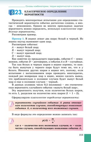 Основы комбинаторики, теории вероятностей и статистики
213
Ïðîâîäèòü ìíîãîêðàòíûå èñïûòàíèÿ äëÿ îïðåäåëåíèÿ ñòà-
òèñòè÷åñêîé âåðîÿòíîñòè ñîáûòèÿ äîñòàòî÷íî ñëîæíî, à èíî-
ãäà – íåâîçìîæíî. Îäíàêî âî ìíîãèõ ïðèêëàäíûõ çàäà÷àõ
âåðîÿòíîñòü ìîæíî îïðåäåëèòü, èñïîëüçóÿ êëàññè÷åñêîå îïðå-
äåëåíèå âåðîÿòíîñòè.
Ðàññìîòðèì ïðèìåð.
Ïðèìåð 1. Â ÿùèêå ëåæàò äâà øàðà: áåëûé è ÷åðíûé. Èç
ÿùèêà íàóãàä âûíèìàþò îäèí øàð.
Ðàññìîòðèì ñîáûòèÿ:
A – âûíóò áåëûé øàð;
B – âûíóò ÷åðíûé øàð;
C – âûíóò êðàñíûé øàð;
D – âûíóò øàð.
Êàê èçâåñòíî èç ïðåäûäóùåãî ïàðàãðàôà, ñîáûòèå C – íåâîç-
ìîæíîå, ñîáûòèå D – äîñòîâåðíîå, à ñîáûòèÿ À èÀ Â – ñëó÷àéíûå.
Òàê êàê áåëûõ è ÷åðíûõ øàðîâ â ÿùèêå ïîðîâíó, òî øàí-
ñû áûòü âûíóòûì ó ÷åðíîãî øàðà áóäóò òåìè æå, ÷òî è ó
áåëîãî. Íèêàêèõ äðóãèõ øàðîâ â ÿùèêå íåò, ïîýòîìó, åñëè
èñïûòàíèå ñ âûòàñêèâàíèåì øàðà ïðîâîäèòü ìíîãîêðàòíî,
êàæäûé ðàç âîçâðàùàÿ øàð â ÿùèê, ìîæíî ñäåëàòü âûâîä,
÷òî ïðèáëèçèòåëüíî â ïîëîâèíå ñëó÷àåâ áóäåò âûíóò áåëûé
øàð è åùå â ïîëîâèíå ñëó÷àåâ – ÷åðíûé.
Â äàííûõ óñëîâèÿõ ÷èñëî 0,5 (ïîëîâèíà) – ýòî ñòàòèñòè÷å-
ñêàÿ âåðîÿòíîñòü ñëó÷àéíîãî ñîáûòèÿ «âûíóòü áåëûé øàð».
Ýòó âåðîÿòíîñòü ïîëó÷èì, åñëè êîëè÷åñòâî áåëûõ øàðîâ,
òî åñòü 1, ðàçäåëèì íà êîëè÷åñòâî âñåõ øàðîâ (1 + 1  2).
Ñôîðìóëèðóåì êëàññè÷åñêîå îïðåäåëåíèå âåðîÿòíîñòè:
Â âèäå ôîðìóëû ýòî îïðåäåëåíèå ìîæíî çàïèñàòü òàê:
ÊËÀÑÑÈ×ÅÑÊÎÅ ÎÏÐÅÄÅËÅÍÈÅ
ÂÅÐÎßÒÍÎÑÒÈ23.
âåðîÿòíîñòü ñëó÷àéíîãî ñîáûòèÿ À ðàâíà îòíîøå-
íèþ êîëè÷åñòâà ñëó÷àåâ, ñïîñîáñòâóþùèõ ïîÿâëåíèþ
ñîáûòèÿ À, ê êîëè÷åñòâó âñåõ âîçìîæíûõ ñëó÷àåâ.
,
ãäå n – êîëè÷åñòâî âñåõ âîçìîæíûõ ñëó÷àåâ; m – êîëè-
÷åñòâî ñëó÷àåâ, ñïîñîáñòâóþùèõ ïîÿâëåíèþ ñîáûòèÿ A.
 