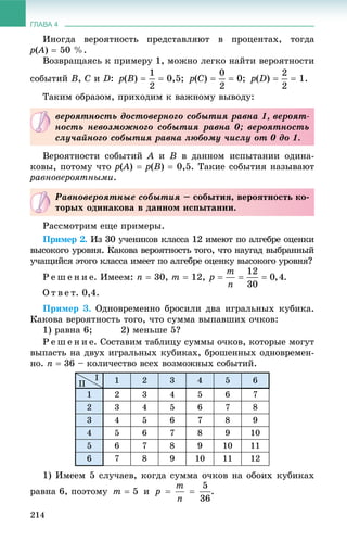 ГЛАВА 4
214
Èíîãäà âåðîÿòíîñòü ïðåäñòàâëÿþò â ïðîöåíòàõ, òîãäà
p(A(( )  50 %.
Âîçâðàùàÿñü ê ïðèìåðó 1, ìîæíî ëåãêî íàéòè âåðîÿòíîñòè
ñîáûòèé B, C è D: p(B)   0,5; p(C)   0; p(D)   1.
Òàêèì îáðàçîì, ïðèõîäèì ê âàæíîìó âûâîäó:
Âåðîÿòíîñòè ñîáûòèé A è B â äàííîì èñïûòàíèè îäèíà-
êîâû, ïîòîìó ÷òî p(A(( )  p(B)  0,5. Òàêèå ñîáûòèÿ íàçûâàþò
ðàâíîâåðîÿòíûìè.
Ðàññìîòðèì åùå ïðèìåðû.
Ïðèìåð 2. Èç 30 ó÷åíèêîâ êëàññà 12 èìåþò ïî àëãåáðå îöåíêè
âûñîêîãî óðîâíÿ. Êàêîâà âåðîÿòíîñòü òîãî, ÷òî íàóãàä âûáðàííûé
ó÷àùèéñÿ ýòîãî êëàññà èìååò ïî àëãåáðå îöåíêó âûñîêîãî óðîâíÿ?
Ð å ø å í è å. Èìååì: n  30, m  12, .
Î ò â å ò. 0,4.
Ïðèìåð 3. Îäíîâðåìåííî áðîñèëè äâà èãðàëüíûõ êóáèêà.
Êàêîâà âåðîÿòíîñòü òîãî, ÷òî ñóììà âûïàâøèõ î÷êîâ:
1) ðàâíà 6; 2) ìåíüøå 5?
Ð å ø å í è å. Ñîñòàâèì òàáëèöó ñóììû î÷êîâ, êîòîðûå ìîãóò
âûïàñòü íà äâóõ èãðàëüíûõ êóáèêàõ, áðîøåííûõ îäíîâðåìåí-
íî. n  36 – êîëè÷åñòâî âñåõ âîçìîæíûõ ñîáûòèé.
1 2 3 4 5 6
1 2 3 4 5 6 7
2 3 4 5 6 7 8
3 4 5 6 7 8 9
4 5 6 7 8 9 10
5 6 7 8 9 10 11
6 7 8 9 10 11 12
1) Èìååì 5 ñëó÷àåâ, êîãäà ñóììà î÷êîâ íà îáîèõ êóáèêàõ
ðàâíà 6, ïîýòîìó m  5 è .
âåðîÿòíîñòü äîñòîâåðíîãî ñîáûòèÿ ðàâíà 1, âåðîÿò-
íîñòü íåâîçìîæíîãî ñîáûòèÿ ðàâíà 0; âåðîÿòíîñòü
ñëó÷àéíîãî ñîáûòèÿ ðàâíà ëþáîìó ÷èñëó îò 0 äî 1.
Ðàâíîâåðîÿòíûå ñîáûòèÿ – ñîáûòèÿ, âåðîÿòíîñòü êî-
òîðûõ îäèíàêîâà â äàííîì èñïûòàíèè.
I
II
 