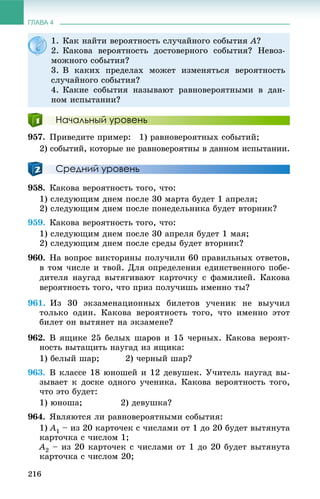 ГЛАВА 4
216
Начальный уровень
957. Ïðèâåäèòå ïðèìåð: 1) ðàâíîâåðîÿòíûõ ñîáûòèé;
2) ñîáûòèé, êîòîðûå íå ðàâíîâåðîÿòíû â äàííîì èñïûòàíèè.
Средний уровень
958. Êàêîâà âåðîÿòíîñòü òîãî, ÷òî:
1) ñëåäóþùèì äíåì ïîñëå 30 ìàðòà áóäåò 1 àïðåëÿ;
2) ñëåäóþùèì äíåì ïîñëå ïîíåäåëüíèêà áóäåò âòîðíèê?
959. Êàêîâà âåðîÿòíîñòü òîãî, ÷òî:
1) ñëåäóþùèì äíåì ïîñëå 30 àïðåëÿ áóäåò 1 ìàÿ;
2) ñëåäóþùèì äíåì ïîñëå ñðåäû áóäåò âòîðíèê?
960. Íà âîïðîñ âèêòîðèíû ïîëó÷èëè 60 ïðàâèëüíûõ îòâåòîâ,
â òîì ÷èñëå è òâîé. Äëÿ îïðåäåëåíèÿ åäèíñòâåííîãî ïîáå-
äèòåëÿ íàóãàä âûòÿãèâàþò êàðòî÷êó ñ ôàìèëèåé. Êàêîâà
âåðîÿòíîñòü òîãî, ÷òî ïðèç ïîëó÷èøü èìåííî òû?
961. Èç 30 ýêçàìåíàöèîííûõ áèëåòîâ ó÷åíèê íå âûó÷èë
òîëüêî îäèí. Êàêîâà âåðîÿòíîñòü òîãî, ÷òî èìåííî ýòîò
áèëåò îí âûòÿíåò íà ýêçàìåíå?
962. Â ÿùèêå 25 áåëûõ øàðîâ è 15 ÷åðíûõ. Êàêîâà âåðîÿò-
íîñòü âûòàùèòü íàóãàä èç ÿùèêà:
1) áåëûé øàð; 2) ÷åðíûé øàð?
963. Â êëàññå 18 þíîøåé è 12 äåâóøåê. Ó÷èòåëü íàóãàä âû-
çûâàåò ê äîñêå îäíîãî ó÷åíèêà. Êàêîâà âåðîÿòíîñòü òîãî,
÷òî ýòî áóäåò:
1) þíîøà; 2) äåâóøêà?
964. ßâëÿþòñÿ ëè ðàâíîâåðîÿòíûìè ñîáûòèÿ:
1) A1 – èç 20 êàðòî÷åê ñ ÷èñëàìè îò 1 äî 20 áóäåò âûòÿíóòà
êàðòî÷êà ñ ÷èñëîì 1;
A2 – èç 20 êàðòî÷åê ñ ÷èñëàìè îò 1 äî 20 áóäåò âûòÿíóòà
êàðòî÷êà ñ ÷èñëîì 20;
1. Êàê íàéòè âåðîÿòíîñòü ñëó÷àéíîãî ñîáûòèÿ A?
2. Êàêîâà âåðîÿòíîñòü äîñòîâåðíîãî ñîáûòèÿ? Íåâîç-
ìîæíîãî ñîáûòèÿ?
3. Â êàêèõ ïðåäåëàõ ìîæåò èçìåíÿòüñÿ âåðîÿòíîñòü
ñëó÷àéíîãî ñîáûòèÿ?
4. Êàêèå ñîáûòèÿ íàçûâàþò ðàâíîâåðîÿòíûìè â äàí-
íîì èñïûòàíèè?
 