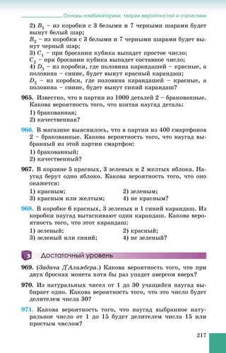 Основы комбинаторики, теории вероятностей и статистики
217
2) B1 – èç êîðîáêè ñ 3 áåëûìè è 7 ÷åðíûìè øàðàìè áóäåò
âûíóò áåëûé øàð;
B2 – èç êîðîáêè ñ 3 áåëûìè è 7 ÷åðíûìè øàðàìè áóäåò âû-
íóò ÷åðíûé øàð;
3) C1 – ïðè áðîñàíèè êóáèêà âûïàäåò ïðîñòîå ÷èñëî;
C2 – ïðè áðîñàíèè êóáèêà âûïàäåò ñîñòàâíîå ÷èñëî;
4) D1 – èç êîðîáêè, ãäå ïîëîâèíà êàðàíäàøåé – êðàñíûå, à
ïîëîâèíà – ñèíèå, áóäåò âûíóò êðàñíûé êàðàíäàø;
D2 – èç êîðîáêè, ãäå ïîëîâèíà êàðàíäàøåé – êðàñíûå, à
ïîëîâèíà – ñèíèå, áóäåò âûíóò ñèíèé êàðàíäàø?
965. Èçâåñòíî, ÷òî â ïàðòèè èç 1000 äåòàëåé 2 – áðàêîâàííûå.
Êàêîâà âåðîÿòíîñòü òîãî, ÷òî âçÿòàÿ íàóãàä äåòàëü:
1) áðàêîâàííàÿ;
2) êà÷åñòâåííàÿ?
966. Â ìàãàçèíå âûÿñíèëîñü, ÷òî â ïàðòèè èç 400 ñìàðòôîíîâ
2 – áðàêîâàííûå. Êàêîâà âåðîÿòíîñòü òîãî, ÷òî íàóãàä âû-
áðàííûé èç ýòîé ïàðòèè ñìàðòôîí:
1) áðàêîâàííûé;
2) êà÷åñòâåííûé?
967. Â êîðçèíå 5 êðàñíûõ, 3 çåëåíûõ è 2 æåëòûõ ÿáëîêà. Íà-
óãàä áåðóò îäíî ÿáëîêî. Êàêîâà âåðîÿòíîñòü òîãî, ÷òî îíî
îêàæåòñÿ:
1) êðàñíûì; 2) çåëåíûì;
3) êðàñíûì èëè æåëòûì; 4) íå êðàñíûì?
968. Â êîðîáêå 6 êðàñíûõ, 3 çåëåíûõ è 1 ñèíèé êàðàíäàø. Èç
êîðîáêè íàóãàä âûòàñêèâàþò îäèí êàðàíäàø. Êàêîâà âåðî-
ÿòíîñòü òîãî, ÷òî ýòîò êàðàíäàø:
1) çåëåíûé; 2) êðàñíûé;
3) çåëåíûé èëè ñèíèé; 4) íå çåëåíûé?
Достаточный уровень
969. (Çàäà÷à Ä'Àëàìáåðà.) Êàêîâà âåðîÿòíîñòü òîãî, ÷òî ïðè
äâóõ áðîñêàõ ìîíåòà õîòÿ áû ðàç óïàäåò àâåðñîì ââåðõ?
970. Èç íàòóðàëüíûõ ÷èñåë îò 1 äî 30 ó÷àùèéñÿ íàóãàä âû-
áèðàåò îäíî. Êàêîâà âåðîÿòíîñòü òîãî, ÷òî ýòî ÷èñëî áóäåò
äåëèòåëåì ÷èñëà 30?
971. Êàêîâà âåðîÿòíîñòü òîãî, ÷òî íàóãàä âûáðàííîå íàòó-
ðàëüíîå ÷èñëî îò 1 äî 15 áóäåò äåëèòåëåì ÷èñëà 15 èëè
ïðîñòûì ÷èñëîì?
 