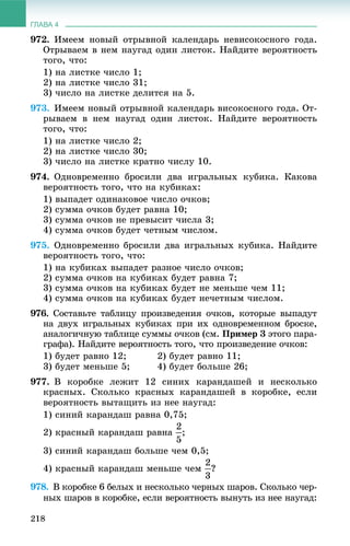 ГЛАВА 4
218
972. Èìååì íîâûé îòðûâíîé êàëåíäàðü íåâèñîêîñíîãî ãîäà.
Îòðûâàåì â íåì íàóãàä îäèí ëèñòîê. Íàéäèòå âåðîÿòíîñòü
òîãî, ÷òî:
1) íà ëèñòêå ÷èñëî 1;
2) íà ëèñòêå ÷èñëî 31;
3) ÷èñëî íà ëèñòêå äåëèòñÿ íà 5.
973. Èìååì íîâûé îòðûâíîé êàëåíäàðü âèñîêîñíîãî ãîäà. Îò-
ðûâàåì â íåì íàóãàä îäèí ëèñòîê. Íàéäèòå âåðîÿòíîñòü
òîãî, ÷òî:
1) íà ëèñòêå ÷èñëî 2;
2) íà ëèñòêå ÷èñëî 30;
3) ÷èñëî íà ëèñòêå êðàòíî ÷èñëó 10.
974. Îäíîâðåìåííî áðîñèëè äâà èãðàëüíûõ êóáèêà. Êàêîâà
âåðîÿòíîñòü òîãî, ÷òî íà êóáèêàõ:
1) âûïàäåò îäèíàêîâîå ÷èñëî î÷êîâ;
2) ñóììà î÷êîâ áóäåò ðàâíà 10;
3) ñóììà î÷êîâ íå ïðåâûñèò ÷èñëà 3;
4) ñóììà î÷êîâ áóäåò ÷åòíûì ÷èñëîì.
975. Îäíîâðåìåííî áðîñèëè äâà èãðàëüíûõ êóáèêà. Íàéäèòå
âåðîÿòíîñòü òîãî, ÷òî:
1) íà êóáèêàõ âûïàäåò ðàçíîå ÷èñëî î÷êîâ;
2) ñóììà î÷êîâ íà êóáèêàõ áóäåò ðàâíà 7;
3) ñóììà î÷êîâ íà êóáèêàõ áóäåò íå ìåíüøå ÷åì 11;
4) ñóììà î÷êîâ íà êóáèêàõ áóäåò íå÷åòíûì ÷èñëîì.
976. Ñîñòàâüòå òàáëèöó ïðîèçâåäåíèÿ î÷êîâ, êîòîðûå âûïàäóò
íà äâóõ èãðàëüíûõ êóáèêàõ ïðè èõ îäíîâðåìåííîì áðîñêå,
àíàëîãè÷íóþ òàáëèöå ñóììû î÷êîâ (ñì. Ïðèìåð 3 ýòîãî ïàðà-
ãðàôà). Íàéäèòå âåðîÿòíîñòü òîãî, ÷òî ïðîèçâåäåíèå î÷êîâ:
1) áóäåò ðàâíî 12; 2) áóäåò ðàâíî 11;
3) áóäåò ìåíüøå 5; 4) áóäåò áîëüøå 26;
977. Â êîðîáêå ëåæèò 12 ñèíèõ êàðàíäàøåé è íåñêîëüêî
êðàñíûõ. Ñêîëüêî êðàñíûõ êàðàíäàøåé â êîðîáêå, åñëè
âåðîÿòíîñòü âûòàùèòü èç íåå íàóãàä:
1) ñèíèé êàðàíäàø ðàâíà 0,75;
2) êðàñíûé êàðàíäàø ðàâíà ;
3) ñèíèé êàðàíäàø áîëüøå ÷åì 0,5;
4) êðàñíûé êàðàíäàø ìåíüøå ÷åì ?
978. Â êîðîáêå 6 áåëûõ è íåñêîëüêî ÷åðíûõ øàðîâ. Ñêîëüêî ÷åð-
íûõ øàðîâ â êîðîáêå, åñëè âåðîÿòíîñòü âûíóòü èç íåå íàóãàä:
 
