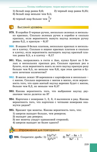 Основы комбинаторики, теории вероятностей и статистики
219
1) áåëûé øàð ðàâíà 0,6; 2) ÷åðíûé øàð ðàâíà 0,25;
3) áåëûé øàð ìåíüøå ÷åì 0,5;
4) ÷åðíûé øàð áîëüøå ÷åì ?
Высокий уровень
979. Â êîðîáêå 3 ÷åðíûå ðó÷êè, íåñêîëüêî çåëåíûõ è íåñêîëü-
êî êðàñíûõ. Ñêîëüêî çåëåíûõ ðó÷åê â êîðîáêå è ñêîëüêî
êðàñíûõ, åñëè âåðîÿòíîñòü âûíóòü íàóãàä çåëåíóþ ðó÷êó
ðàâíà 0,2, à êðàñíóþ – 0,5?
980. Â ÿùèêå 8 áåëûõ ïëàòêîâ, íåñêîëüêî êðàñíûõ è íåñêîëü-
êî â êëåòêó. Ñêîëüêî â ÿùèêå êðàñíûõ ïëàòêîâ è ñêîëüêî
â êëåòêó, åñëè âåðîÿòíîñòü âûòàùèòü íàóãàä êðàñíûé ïëà-
òîê ðàâíà 0,5, à â êëåòêó – 0,1?
981. Þðà, íàïðàâëÿÿñü â ãîñòè ê Àíå, êóïèë áóêåò èç 5 áå-
ëûõ è íåñêîëüêèõ êðàñíûõ ðîç. Ñêîëüêî êðàñíûõ ðîç â
áóêåòå, åñëè âåðîÿòíîñòü âçÿòü èç íåãî íàóãàä êðàñíóþ ðîçó
áîëüøå ÷åì 0,5, íî ìåíüøå ÷åì 0,6, ïðè ýòîì öâåòîâ â áó-
êåòå íå÷åòíîå êîëè÷åñòâî?
982. Â ìèñêå ëåæèò 10 âàðåíèêîâ ñ êàðòîôåëåì è íåñêîëüêî –
ñ ìÿñîì. Ñêîëüêî âàðåíèêîâ ñ ìÿñîì â ìèñêå, åñëè âåðîÿò-
íîñòü òîãî, ÷òî îäèí âçÿòûé íàóãàä âàðåíèê áóäåò ñ ìÿñîì,
áîëüøå ÷åì 0,2, íî ìåíüøå ÷åì 0,5?
983. Êàêîâà âåðîÿòíîñòü òîãî, ÷òî âûáðàííîå íàóãàä äâó-
çíà÷íîå ÷èñëî äåëèòñÿ íà 3?
984. Êàðòî÷êè ñ íîìåðàìè 1, 2, 3, 4 âûëîæèëè â ðÿä. Êàêîâà
âåðîÿòíîñòü òîãî, ÷òî êàðòî÷êè ñ ÷åòíûìè íîìåðàìè îêà-
æóòñÿ ðÿäîì?
985. Áðîñàþò òðè ìîíåòû. Êàêîâà âåðîÿòíîñòü òîãî, ÷òî:
1) àâåðñîâ âûïàäåò áîëüøå, ÷åì ðåâåðñîâ;
2) âûïàäåò äâà ðåâåðñà;
3) âñå ìîíåòû óïàäóò îäèíàêîâîé ñòîðîíîé;
4) àâåðñîâ âûïàäåò íå áîëåå îäíîãî?
Упражнения для повторения
986. Ñîêðàòèòå äðîáü: 1)
 