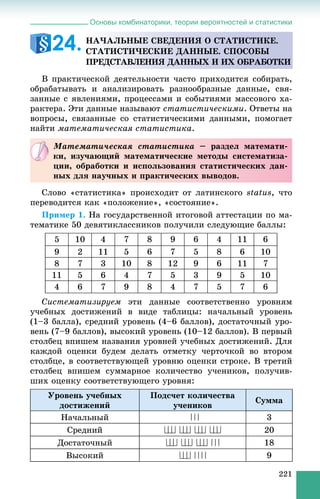 Основы комбинаторики, теории вероятностей и статистики
221
Â ïðàêòè÷åñêîé äåÿòåëüíîñòè ÷àñòî ïðèõîäèòñÿ ñîáèðàòü,
îáðàáàòûâàòü è àíàëèçèðîâàòü ðàçíîîáðàçíûå äàííûå, ñâÿ-
çàííûå ñ ÿâëåíèÿìè, ïðîöåññàìè è ñîáûòèÿìè ìàññîâîãî õà-
ðàêòåðà. Ýòè äàííûå íàçûâàþò ñòàòèñòè÷åñêèìè. Îòâåòû íà
âîïðîñû, ñâÿçàííûå ñî ñòàòèñòè÷åñêèìè äàííûìè, ïîìîãàåò
íàéòè ìàòåìàòè÷åñêàÿ ñòàòèñòèêà.
Ñëîâî «ñòàòèñòèêà» ïðîèñõîäèò îò ëàòèíñêîãî status, ÷òî
ïåðåâîäèòñÿ êàê «ïîëîæåíèå», «ñîñòîÿíèå».
Ïðèìåð 1. Íà ãîñóäàðñòâåííîé èòîãîâîé àòòåñòàöèè ïî ìà-
òåìàòèêå 50 äåâÿòèêëàññíèêîâ ïîëó÷èëè ñëåäóþùèå áàëëû:
5 10 4 7 8 9 6 4 11 6
9 2 11 5 6 7 5 8 6 10
8 7 3 10 8 12 9 6 11 7
11 5 6 4 7 5 3 9 5 10
4 6 7 9 8 4 7 5 7 6
Ñèñòåìàòèçèðóåì ýòè äàííûå ñîîòâåòñòâåííî óðîâíÿì
ó÷åáíûõ äîñòèæåíèé â âèäå òàáëèöû: íà÷àëüíûé óðîâåíü
(1–3 áàëëà), ñðåäíèé óðîâåíü (4–6 áàëëîâ), äîñòàòî÷íûé óðî-
âåíü (7–9 áàëëîâ), âûñîêèé óðîâåíü (10–12 áàëëîâ). Â ïåðâûé
ñòîëáåö âïèøåì íàçâàíèÿ óðîâíåé ó÷åáíûõ äîñòèæåíèé. Äëÿ
êàæäîé îöåíêè áóäåì äåëàòü îòìåòêó ÷åðòî÷êîé âî âòîðîì
ñòîëáöå, â ñîîòâåòñòâóþùåé óðîâíþ îöåíêè ñòðîêå. Â òðåòèé
ñòîëáåö âïèøåì ñóììàðíîå êîëè÷åñòâî ó÷åíèêîâ, ïîëó÷èâ-
øèõ îöåíêó ñîîòâåòñòâóþùåãî óðîâíÿ:
Óðîâåíü ó÷åáíûõ
äîñòèæåíèé
Ïîäñ÷åò êîëè÷åñòâà
ó÷åíèêîâ
Ñóììà
Íà÷àëüíûé 3
Ñðåäíèé 20
Äîñòàòî÷íûé 18
Âûñîêèé 9
ÍÀ×ÀËÜÍÛÅ ÑÂÅÄÅÍÈß Î ÑÒÀÒÈÑÒÈÊÅ.
ÑÒÀÒÈÑÒÈ×ÅÑÊÈÅ ÄÀÍÍÛÅ. ÑÏÎÑÎÁÛ
ÏÐÅÄÑÒÀÂËÅÍÈß ÄÀÍÍÛÕ È ÈÕ ÎÁÐÀÁÎÒÊÈ
24.
Ìàòåìàòè÷åñêàÿ ñòàòèñòèêà – ðàçäåë ìàòåìàòè-
êè, èçó÷àþùèé ìàòåìàòè÷åñêèå ìåòîäû ñèñòåìàòèçà-
öèè, îáðàáîòêè è èñïîëüçîâàíèÿ ñòàòèñòè÷åñêèõ äàí-
íûõ äëÿ íàó÷íûõ è ïðàêòè÷åñêèõ âûâîäîâ.
 