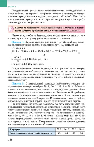 ГЛАВА 4
224
Ïðåäñòàâëÿòü ðåçóëüòàòû ñòàòèñòè÷åñêèõ èññëåäîâàíèé â
âèäå òàáëèö, äèàãðàìì, ãðàôèêîâ ìîæíî ñ ïîìîùüþ ñïåöè-
àëüíûõ ïðîãðàììíûõ ñðåäñòâ, íàïðèìåð Microsoft Excel èëè
àíàëîãè÷íûõ ïðîãðàìì, ñ êîòîðûìè âû óæå íàó÷èëèñü ðàáî-
òàòü íà óðîêàõ èíôîðìàòèêè.
Íàïîìíèì, ÷òîáû íàéòè ñðåäíåå àðèôìåòè÷åñêîå íåñêîëüêèõ
÷èñåë, íóæíî èõ ñóììó ðàçäåëèòü íà èõ êîëè÷åñòâî.
Ïðèìåð 4. Êàêîâî ñðåäíåå çíà÷åíèå ÷èñòîé ïðèáûëè ìàëî-
ãî ïðåäïðèÿòèÿ çà âîñåìü ïîñëåäíèõ ëåò (ñì. ïðèìåð 3).
Ð å ø å í è å.
(òûñ. ãðí)
Î ò â å ò. 51,1625 òûñ. ãðí.
Â ïðèâåäåííûõ âûøå ïðèìåðàõ ìû ðàññìîòðåëè âîïðîñ
ñèñòåìàòèçàöèè íåáîëüøîãî êîëè÷åñòâà ñòàòèñòè÷åñêèõ äàí-
íûõ. À êàê ìîæíî èññëåäîâàòü è ñèñòåìàòèçèðîâàòü ÿâëåíèÿ
ìàññîâîãî õàðàêòåðà, îõâàòûâàþùèå òûñÿ÷è è áîëåå èññëåäóå-
ìûõ îáúåêòîâ?
Ïðèìåð 5. Ñ öåíòðàëüíîé ïëîùàäè íåáîëüøîãî ãîðîäêà îò-
ïðàâëÿþòñÿ ÷åòûðå àâòîáóñà № 1, № 2, № 3 è № 4. Ìåñòíàÿ
âëàñòü õî÷åò âûÿñíèòü, íà êàêîì èç ìàðøðóòîâ äîëæíî áûòü
áîëüøå àâòîáóñîâ, à íà êàêîì – ìåíüøå. Ðåøåíèå ýòîé ïðîáëåìû
ñâÿçàíî ñ îïðåäåëåííûìè çàêîíîìåðíîñòÿìè è îáúåêòèâíûìè óñ-
ëîâèÿìè æèçíè æèòåëåé ãîðîäêà. Êîíå÷íî, îòâåò ìîæíî íàéòè,
îïðîñèâ âñåõ æèòåëåé ãîðîäà, íî ýòî ñëèøêîì äîëãî è äîðîãî.
Íà ïðàêòèêå æå äåëàþò âûáîðêó, òî åñòü îïðàøèâàþò èç-
áèðàòåëüíî íåñêîëüêî äåñÿòêîâ èëè ñîòåí ÷åëîâåê, ïîñëå ÷åãî
ñèñòåìàòèçèðóþò äàííûå â âèäå òàáëèöû. Ïóñòü, íàïðèìåð,
áûëî îïðîøåíî 200 æèòåëåé ãîðîäà, ïîëüçóþùèõñÿ àâòîáó-
ñàìè № 1, № 2, № 3 è № 4. Æèòåëü, ïîëüçóþùèéñÿ íåñêîëü-
êèìè ìàðøðóòàìè, äîëæåí áûë íàçâàòü ìàðøðóò, êîòîðûì
ïîëüçóåòñÿ ÷àùå âñåãî. Ïîëó÷åííûå ñòàòèñòè÷åñêèå äàííûå
ñèñòåìàòèçèðîâàëè â âèäå òàáëèöû:
Ìàðøðóò № 1 № 2 № 3 № 4
Êîëè÷åñòâî ïîëüçîâàòåëåé ìàðøðóòà 48 56 36 60
Ñðåäíèì çíà÷åíèåì ñòàòèñòè÷åñêèõ èçìåðåíèé íàçû-
âàþò ñðåäíåå àðèôìåòè÷åñêîå ñòàòèñòè÷åñêèõ äàííûõ.
 