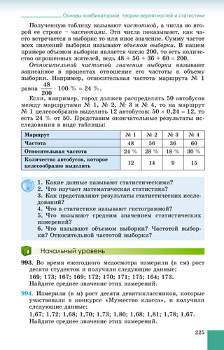 Основы комбинаторики, теории вероятностей и статистики
225
Ïîëó÷åííóþ òàáëèöó íàçûâàþò ÷àñòîòíîé, à ÷èñëà âî âòî-
ðîé åå ñòðîêå – ÷àñòîòàìè. Ýòè ÷èñëà ïîêàçûâàþò, êàê ÷à-
ñòî âñòðå÷àåòñÿ â âûáîðêå òî èëè èíîå çíà÷åíèå. Ñóììó ÷àñòîò
âñåõ çíà÷åíèé âûáîðêè íàçûâàþò îáúåìîì âûáîðêè. Â íàøåì
ïðèìåðå îáúåìîì âûáîðêè ÿâëÿåòñÿ ÷èñëî 200, òî åñòü êîëè÷å-
ñòâî îïðîøåííûõ æèòåëåé, âåäü 48 + 56 + 36 + 60  200.
Îòíîñèòåëüíîé ÷àñòîòîé çíà÷åíèÿ âûáîðêè íàçûâàþò
çàïèñàííîå â ïðîöåíòàõ îòíîøåíèå åãî ÷àñòîòû ê îáúåìó
âûáîðêè. Íàïðèìåð, îòíîñèòåëüíàÿ ÷àñòîòà ìàðøðóòà № 1
ðàâíà  100 %  24 %.
Åñëè, íàïðèìåð, ãîðîä äîëæåí ðàñïðåäåëèòü 50 àâòîáóñîâ
ìåæäó ìàðøðóòàìè № 1, № 2, № 3 è № 4, òî íà ìàðøðóò
№ 1 öåëåñîîáðàçíî âûäåëèòü 12 àâòîáóñîâ: 50  0,24  12, òî
åñòü 24 % îò 50. Ïðåäñòàâèì îêîí÷àòåëüíûå ðåçóëüòàòû èñ-
ñëåäîâàíèÿ â âèäå òàáëèöû:
Ìàðøðóò № 1 № 2 № 3 № 4
×àñòîòà 48 56 36 60
Îòíîñèòåëüíàÿ ÷àñòîòà 24 % 28 % 18 % 30 %
Êîëè÷åñòâî àâòîáóñîâ, êîòîðîå
öåëåñîîáðàçíî âûäåëèòü
12 14 9 15
Начальный уровень
993. Âî âðåìÿ åæåãîäíîãî ìåäîñìîòðà èçìåðèëè (â ñì) ðîñò
äåñÿòè ñòóäåíòîê è ïîëó÷èëè ñëåäóþùèå äàííûå:
169; 173; 167; 169; 172; 170; 171; 175; 164; 173.
Íàéäèòå ñðåäíåå çíà÷åíèå ýòèõ èçìåðåíèé.
994. Èçìåðèëè (â ì) ðîñò äåñÿòè äåâÿòèêëàññíèêîâ, êîòîðûå
ó÷àñòâîâàëè â êîíêóðñå «Ìóæåñòâî êëàññà», è ïîëó÷èëè
ñëåäóþùèå äàííûå:
1,67; 1,72; 1,68; 1,70; 1,73; 1,80; 1,68; 1,81; 1,78; 1,67.
Íàéäèòå ñðåäíåå çíà÷åíèå ýòèõ èçìåðåíèé.
1. Êàêèå äàííûå íàçûâàþò ñòàòèñòè÷åñêèìè?
2. ×òî èçó÷àåò ìàòåìàòè÷åñêàÿ ñòàòèñòèêà?
3. Êàê ïðåäñòàâëÿþò ðåçóëüòàòû ñòàòèñòè÷åñêèõ èññëå-
äîâàíèé?
4. ×òî â ñòàòèñòèêå íàçûâàþò ãèñòîãðàììîé?
5. ×òî íàçûâàþò ñðåäíèì çíà÷åíèåì ñòàòèñòè÷åñêèõ
èçìåðåíèé?
6. ×òî íàçûâàþò îáúåìîì âûáîðêè? ×àñòîòîé âûáîð-
êè? Îòíîñèòåëüíîé ÷àñòîòîé âûáîðêè?
 