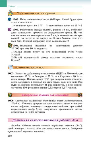 ГЛАВА 4
228
Упражнения для повторения
1002. Öåíà ïèñüìåííîãî ñòîëà 4000 ãðí. Êàêîé áóäåò öåíà
ýòîãî ñòîëà ïîñëå:
1) ñíèæåíèÿ öåíû íà 5 %; 2) ïîâûøåíèÿ öåíû íà 10 %?
1003. Ðàññòîÿíèå ìåæäó ñåëàìè, ðàâíîå 18 êì, âåëîñèïå-
äèñò ïëàíèðîâàë ïðîåõàòü çà îïðåäåëåííîå âðåìÿ. Íî òàê
êàê îí äâèãàëñÿ ñî ñêîðîñòüþ íà 3 êì/÷ ìåíüøå çàïëàíèðî-
âàííîé, òî ïîòðàòèë íà äîðîãó íà 12 ìèí áîëüøå, ÷åì äîë-
æåí áûë. Ñ êàêîé ñêîðîñòüþ åõàë âåëîñèïåäèñò?
1004. Âêëàä÷èê ïîëîæèë íà áàíêîâñêèé äåïîçèò
20 000 ãðí ïîä 10 % ãîäîâûõ.
1) Êàêàÿ ñóììà áóäåò íà åãî äåïîçèòíîì ñ÷åòå ÷åðåç
3 ãîäà?
2) Êàêîé ïðîöåíòíûé äîõîä ïîëó÷èò âêëàä÷èê ÷åðåç
3 ãîäà?
Математика вокруг нас
1005. Íàëîã íà äîáàâëåííóþ ñòîèìîñòü (ÍÄÑ) â Ëþêñåìáóðãå
ñîñòàâëÿåò 15 %, â Âåíãðèè – 25 %, à â Óêðàèíå – 20 % îò
öåíû òîâàðà. Êàêóþ ñóììó ÍÄÑ ïðè ïîêóïêå ïëàíøåòà ïðè-
äåòñÿ çàïëàòèòü â êàæäîé èç ýòèõ ñòðàí, åñëè åãî öåíà (áåç
ÍÄÑ) â Âåíãðèè ñîñòàâëÿåò 31 250 ôîðèíòîâ, à êóðñ ôîðèí-
òà òàêîâ: 100 ôîðèíòîâ ðàâíû 0,32 åâðî è 9,17 ãðèâíè.
Интересные задачки для неленивых
1006. (Êèåâñêàÿ îáëàñòíàÿ îëèìïèàäà þíûõ ìàòåìàòèêîâ,
2016 ã.). Ñêîëüêî ñóùåñòâóåò òðåõçíà÷íûõ ÷èñåë ñ íåíóëå-
âûìè öèôðàìè, èìåþùèõ ñëåäóþùåå ñâîéñòâî: ïðè ëþáîé
ïåðåñòàíîâêå öèôð áóäåò ïîëó÷àòüñÿ òðåõçíà÷íîå ÷èñëî,
äåëÿùååñÿ íà 4 áåç îñòàòêà?
Äîìàøíÿÿ ñàìîñòîÿòåëüíàÿ ðàáîòà № 5
Êàæäîå çàäàíèå èìååò ÷åòûðå âàðèàíòà îòâåòà (À–Ã),
ñðåäè êîòîðûõ òîëüêî îäèí ÿâëÿåòñÿ ïðàâèëüíûì. Âûáåðèòå
ïðàâèëüíûé âàðèàíò îòâåòà.
2
 