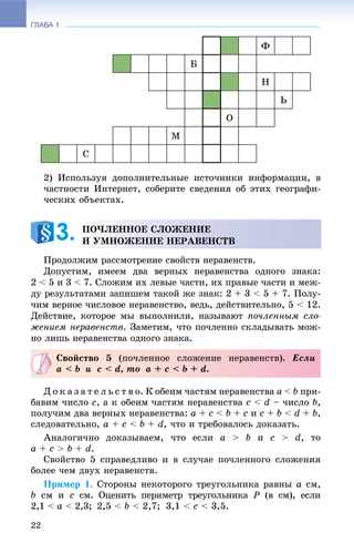 ГЛАВА 1
22
Ô
Á
Í
Ü
Î
Ì
Ñ
2) Èñïîëüçóÿ äîïîëíèòåëüíûå èñòî÷íèêè èíôîðìàöèè, â
÷àñòíîñòè Èíòåðíåò, ñîáåðèòå ñâåäåíèÿ îá ýòèõ ãåîãðàôè-
÷åñêèõ îáúåêòàõ.
Ïðîäîëæèì ðàññìîòðåíèå ñâîéñòâ íåðàâåíñòâ.
Äîïóñòèì, èìååì äâà âåðíûõ íåðàâåíñòâà îäíîãî çíàêà:
2 < 5 è 3 < 7. Ñëîæèì èõ ëåâûå ÷àñòè, èõ ïðàâûå ÷àñòè è ìåæ-
äó ðåçóëüòàòàìè çàïèøåì òàêîé æå çíàê: 2 + 3 < 5 + 7. Ïîëó-
÷èì âåðíîå ÷èñëîâîå íåðàâåíñòâî, âåäü, äåéñòâèòåëüíî, 5 < 12.
Äåéñòâèå, êîòîðîå ìû âûïîëíèëè, íàçûâàþò ïî÷ëåííûì ñëî-
æåíèåì íåðàâåíñòâ. Çàìåòèì, ÷òî ïî÷ëåííî ñêëàäûâàòü ìîæ-
íî ëèøü íåðàâåíñòâà îäíîãî çíàêà.
Ä î ê à ç à ò å ë ü ñ ò â î. Ê îáåèì ÷àñòÿì íåðàâåíñòâà a < b ïðè-
áàâèì ÷èñëî c, à ê îáåèì ÷àñòÿì íåðàâåíñòâà c < d – ÷èñëî b,
ïîëó÷èì äâà âåðíûõ íåðàâåíñòâà: a + c < b + c è c + b < d + b,
ñëåäîâàòåëüíî, a + c < b + d, ÷òî è òðåáîâàëîñü äîêàçàòü.
Àíàëîãè÷íî äîêàçûâàåì, ÷òî åñëè a > b è c > d, òî
a + c > b + d.
Ñâîéñòâî 5 ñïðàâåäëèâî è â ñëó÷àå ïî÷ëåííîãî ñëîæåíèÿ
áîëåå ÷åì äâóõ íåðàâåíñòâ.
Ïðèìåð 1. Ñòîðîíû íåêîòîðîãî òðåóãîëüíèêà ðàâíû a ñì,
b ñì è c ñì. Îöåíèòü ïåðèìåòð òðåóãîëüíèêà P (â ñì), åñëè
2,1 < a < 2,3; 2,5 < b < 2,7; 3,1 < c < 3,5.
ÏÎ×ËÅÍÍÎÅ ÑËÎÆÅÍÈÅ
È ÓÌÍÎÆÅÍÈÅ ÍÅÐÀÂÅÍÑÒÂ3.
Ñâîéñòâî 5 (ïî÷ëåííîå ñëîæåíèå íåðàâåíñòâ). Åñëè
a < b è c < d, òî a + c < b + d.
 