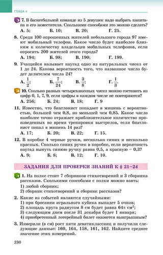 ГЛАВА 4
230
.77 Â áàñêåòáîëüíîé êîìàíäå èç 5 äåâóøåê íàäî âûáðàòü êàïèòà-
íà è åãî çàìåñòèòåëÿ. Ñêîëüêèìè ñïîñîáàìè ýòî ìîæíî ñäåëàòü?
À. 5; Á. 10; Â. 20; Ã. 25.
8. Ñðåäè 100 îïðîøåííûõ æèòåëåé íåáîëüøîãî ãîðîäà 97 èìå-
þò ìîáèëüíûé òåëåôîí. Êàêîå ÷èñëî áóäåò íàèáîëåå áëèç-
êèì ê êîëè÷åñòâó âëàäåëüöåâ ìîáèëüíûõ òåëåôîíîâ, åñëè
îïðîñèòü 200 æèòåëåé ýòîãî ãîðîäà?
À. 194; Á. 98; Â. 190; Ã. 199.
9. Ó÷àùèéñÿ íàçûâàåò íàóãàä îäíî èç íàòóðàëüíûõ ÷èñåë îò
1 äî 24. Êàêîâà âåðîÿòíîñòü òîãî, ÷òî íàçâàííîå ÷èñëî áó-
äåò äåëèòåëåì ÷èñëà 24?
À. ; Á. ; Â. ; Ã. .
. Ñêîëüêî ðàçíûõ ÷åòûðåõçíà÷íûõ ÷èñåë ìîæíî ñîñòàâèòü èç
öèôð 0, 1, 7, 9, åñëè öèôðû â êàæäîì ÷èñëå íå ïîâòîðÿþòñÿ?
À. 256; Á. 24; Â. 18; Ã. 9
11. Èçâåñòíî, ÷òî áèàòëîíèñò ïîïàäàåò â ìèøåíü ñ âåðîÿòíî-
ñòüþ, áîëüøåé ÷åì 0,8, íî ìåíüøåé ÷åì 0,85. Êàêîå ÷èñëî
íàèáîëåå òî÷íî îòðàæàåò ïðèáëèçèòåëüíîå êîëè÷åñòâî ïðî-
èçâåäåííûõ âî âðåìÿ òðåíèðîâêè âûñòðåëîâ, åñëè áèàòëî-
íèñò ïîïàë â ìèøåíü 14 ðàç?
À. 17; Á. 20; Â. 22; Ã. 15.
12. Â êîðîáêå 4 ÷åðíûå ðó÷êè, íåñêîëüêî ñèíèõ è íåñêîëüêî
êðàñíûõ. Ñêîëüêî ñèíèõ ðó÷åê â êîðîáêå, åñëè âåðîÿòíîñòü
íàóãàä âûíóòü ñèíþþ ðó÷êó ðàâíà 0,5, à êðàñíóþ – 0,3?
À. 9; Á. 8; Â. 12; Ã. 10.
ÇÀÄÀÍÈß ÄËß ÏÐÎÂÅÐÊÈ ÇÍÀÍÈÉ Ê § 21–24
. Íà ïîëêå ñòîèò 7 ñáîðíèêîâ ñòèõîòâîðåíèé è 3 ñáîðíèêà
ðàññêàçîâ. Ñêîëüêèìè ñïîñîáàìè ñ ïîëêè ìîæíî âçÿòü:
1) ëþáîé ñáîðíèê;
2) ñáîðíèê ñòèõîòâîðåíèé è ñáîðíèê ðàññêàçîâ?
2. Êàêèå èç ñîáûòèé ÿâëÿþòñÿ ñëó÷àéíûìè:
1) ïðè áðîñàíèè èãðàëüíîãî êóáèêà âûïàäåò 5 î÷êîâ;
2) ïëîùàäü êðóãà ðàäèóñîì 8 ñì áóäåò ðàâíà 64 ñì2;
3) ñëåäóþùèì äíåì ïîñëå 31 äåêàáðÿ áóäåò 1 ÿíâàðÿ;
4) ïðèîáðåòåííûé ëîòåðåéíûé áèëåò îêàæåòñÿ âûèãðûøíûì?
3. Èçìåðèëè (â ñì) ðîñò ïÿòè äåâÿòèêëàññíèö è ïîëó÷èëè ñëå-
äóþùèå äàííûå: 160, 164, 158, 161, 162. Íàéäèòå ñðåäíåå
çíà÷åíèå ýòèõ èçìåðåíèé.
 