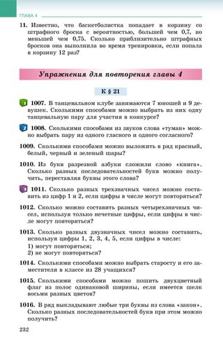 ГЛАВА 4
232
11. Èçâåñòíî, ÷òî áàñêåòáîëèñòêà ïîïàäàåò â êîðçèíó ñî
øòðàôíîãî áðîñêà ñ âåðîÿòíîñòüþ, áîëüøåé ÷åì 0,7, íî
ìåíüøåé ÷åì 0,75. Ñêîëüêî ïðèáëèçèòåëüíî øòðàôíûõ
áðîñêîâ îíà âûïîëíèëà âî âðåìÿ òðåíèðîâêè, åñëè ïîïàëà
â êîðçèíó 12 ðàç?
Óïðàæíåíèÿ äëÿ ïîâòîðåíèÿ ãëàâû 4
1007. Â òàíöåâàëüíîì êëóáå çàíèìàþòñÿ 7 þíîøåé è 9 äå-
âóøåê. Ñêîëüêèìè ñïîñîáàìè ìîæíî âûáðàòü èç íèõ îäíó
òàíöåâàëüíóþ ïàðó äëÿ ó÷àñòèÿ â êîíêóðñå?
1008. Ñêîëüêèìè ñïîñîáàìè èç çâóêîâ ñëîâà «òóìàí» ìîæ-
íî âûáðàòü ïàðó èç îäíîãî ãëàñíîãî è îäíîãî ñîãëàñíîãî?
1009. Ñêîëüêèìè ñïîñîáàìè ìîæíî âûëîæèòü â ðÿä êðàñíûé,
áåëûé, ÷åðíûé è çåëåíûé øàðû?
1010. Èç áóêâ ðàçðåçíîé àçáóêè ñëîæèëè ñëîâî «êíèãà».
Ñêîëüêî ðàçíûõ ïîñëåäîâàòåëüíîñòåé áóêâ ìîæíî ïîëó-
÷èòü, ïåðåñòàâëÿÿ áóêâû ýòîãî ñëîâà?
1011. Ñêîëüêî ðàçíûõ òðåõçíà÷íûõ ÷èñåë ìîæíî ñîñòà-
âèòü èç öèôð 1 è 2, åñëè öèôðû â ÷èñëå ìîãóò ïîâòîðÿòüñÿ?
1012. Ñêîëüêî ìîæíî ñîñòàâèòü ðàçíûõ ÷åòûðåõçíà÷íûõ ÷è-
ñåë, èñïîëüçóÿ òîëüêî íå÷åòíûå öèôðû, åñëè öèôðû â ÷èñ-
ëå ìîãóò ïîâòîðÿòüñÿ?
1013. Ñêîëüêî ðàçíûõ äâóçíà÷íûõ ÷èñåë ìîæíî ñîñòàâèòü,
èñïîëüçóÿ öèôðû 1, 2, 3, 4, 5, åñëè öèôðû â ÷èñëå:
1) ìîãóò ïîâòîðÿòüñÿ;
2) íå ìîãóò ïîâòîðÿòüñÿ?
1014. Ñêîëüêèìè ñïîñîáàìè ìîæíî âûáðàòü ñòàðîñòó è åãî çà-
ìåñòèòåëÿ â êëàññå èç 28 ó÷àùèõñÿ?
1015. Ñêîëüêèìè ñïîñîáàìè ìîæíî ïîøèòü äâóõöâåòíûé
ôëàã èç ïîëîñ îäèíàêîâîé øèðèíû, åñëè èìååòñÿ øåëê
âîñüìè ðàçíûõ öâåòîâ?
1016. Â ðÿä âûêëàäûâàþò ëþáûå òðè áóêâû èç ñëîâà «çàêîí».
Ñêîëüêî ðàçíûõ ïîñëåäîâàòåëüíîñòåé áóêâ ïðè ýòîì ìîæíî
ïîëó÷èòü?
Ê § 21
 