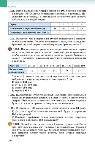 ГЛАВА 4
234
1024. Áûëè âûïîëíåíû ÷åòûðå ñåðèè ïî 100 áðîñêîâ ìîíåòû
â êàæäîé. Ðåçóëüòàòû èñïûòàíèÿ çàíåñåíû â òàáëèöó. Ïå-
ðåíåñèòå åå â òåòðàäü è âû÷èñëèòå îòíîñèòåëüíóþ ÷àñòîòó
ñîáûòèÿ À â êàæäîé ñåðèè.
Ñåðèÿ 1 2 3 4
Âûïàäåíèå àâåðñà (ñîáûòèå À) 51 50 47 49
Îòíîñèòåëüíàÿ ÷àñòîòà ñîáûòèÿ À
1025. Èçâåñòíî, ÷òî â ïàðòèè èç 10 000 òîíîìåòðîâ 9 îêàæóò-
ñÿ áðàêîâàííûìè. Êàêîâà âåðîÿòíîñòü òîãî, ÷òî íàóãàä âû-
áðàííûé èç ýòîé ïàðòèè òîíîìåòð áóäåò áðàêîâàííûì?
1026. Èññëåäîâàòåëè ðàçîøëèñü ïî ðàçíûì ÷àñòÿì ãîðîä-
êà è çàïèñûâàëè ðîñò ìóæ÷èí, êîòîðûå èì âñòðå÷àëèñü,
÷òîáû âûÿñíèòü, ìóæ÷èí êàêîãî ðîñòà â ãîðîäêå áîëüøå, à
êàêîãî – ìåíüøå. Ðåçóëüòàòû ýòîãî èññëåäîâàíèÿ çàíåñåíû
â òàáëèöó.
Ðîñò, ñì äî 161 161–170 171–180 181–190 âûøå 190
Êîëè÷åñòâî
îïðîøåííûõ
15 142 241 79 53
Îöåíèòå (ñ òî÷íîñòüþ äî ñîòûõ) âåðîÿòíîñòü òîãî, ÷òî ðîñò
âûáðàííîãî íàóãàä ìóæ÷èíû ýòîãî ãîðîäêà áóäåò:
1) ìåíåå 161 ñì;
2) îò 171 äî 180 ñì;
3) áîëåå 180 ñì;
4) ìåíåå 181 ñì.
1027. (Ïðîåêòíàÿ äåÿòåëüíîñòü.) Âûáåðèòå ïðîèçâîëüíûé
òåêñò íà óêðàèíñêîì ÿçûêå, à â íåì – ëþáûå øåñòü ñòðîê
ïîäðÿä. Âû÷èñëèòå îòíîñèòåëüíûå ÷àñòîòû â ýòèõ ñòðîêàõ
áóêâ «î» è «ö» è ñðàâíèòå ïîëó÷åííûå çíà÷åíèÿ.
1028. Â ñåðèè èç 100 âûñòðåëîâ ñòðåëîê ïîïàë â öåëü 84 ðàçà.
1) Ñêîëüêî ïðèáëèçèòåëüíî ïîïàäàíèé áóäåò â ñåðèè èç
150 âûñòðåëîâ?
2) Ñêîëüêî ïðèáëèçèòåëüíî âûñòðåëîâ ñäåëàë ñòðåëîê,
åñëè ñðåäè íèõ áûëî 189 ïîïàäàíèé?
1029. Ñåðãåé èãðàåò â íàñòîëüíûé òåííèñ ëó÷øå, ÷åì Âàñè-
ëèé, ïîýòîìó âûèãðûâàåò ïàðòèþ ñ âåðîÿòíîñòüþ, áîëüøåé
÷åì 0,6, íî ìåíüøåé ÷åì 0,7. Ñêîëüêî ïðèáëèçèòåëüíî ïàð-
òèé ñûãðàëè ìåæäó ñîáîé ðåáÿòà, åñëè Ñåðãåé âûèãðàë
5 ïàðòèé?
 
