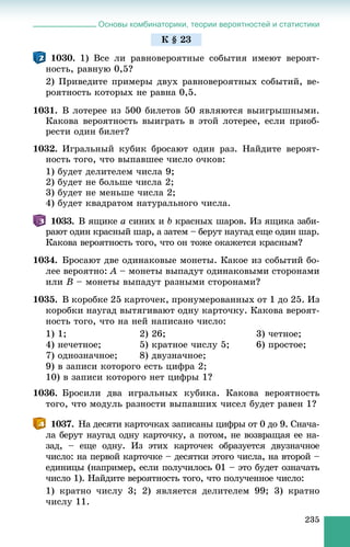 Основы комбинаторики, теории вероятностей и статистики
235
1030. 1) Âñå ëè ðàâíîâåðîÿòíûå ñîáûòèÿ èìåþò âåðîÿò-
íîñòü, ðàâíóþ 0,5?
2) Ïðèâåäèòå ïðèìåðû äâóõ ðàâíîâåðîÿòíûõ ñîáûòèé, âå-
ðîÿòíîñòü êîòîðûõ íå ðàâíà 0,5.
1031. Â ëîòåðåå èç 500 áèëåòîâ 50 ÿâëÿþòñÿ âûèãðûøíûìè.
Êàêîâà âåðîÿòíîñòü âûèãðàòü â ýòîé ëîòåðåå, åñëè ïðèîá-
ðåñòè îäèí áèëåò?
1032. Èãðàëüíûé êóáèê áðîñàþò îäèí ðàç. Íàéäèòå âåðîÿò-
íîñòü òîãî, ÷òî âûïàâøåå ÷èñëî î÷êîâ:
1) áóäåò äåëèòåëåì ÷èñëà 9;
2) áóäåò íå áîëüøå ÷èñëà 2;
3) áóäåò íå ìåíüøå ÷èñëà 2;
4) áóäåò êâàäðàòîì íàòóðàëüíîãî ÷èñëà.
1033. Â ÿùèêå a ñèíèõ è b êðàñíûõ øàðîâ. Èç ÿùèêà çàáè-
ðàþò îäèí êðàñíûé øàð, à çàòåì – áåðóò íàóãàä åùå îäèí øàð.
Êàêîâà âåðîÿòíîñòü òîãî, ÷òî îí òîæå îêàæåòñÿ êðàñíûì?
1034. Áðîñàþò äâå îäèíàêîâûå ìîíåòû. Êàêîå èç ñîáûòèé áî-
ëåå âåðîÿòíî: A – ìîíåòû âûïàäóò îäèíàêîâûìè ñòîðîíàìè
èëè B – ìîíåòû âûïàäóò ðàçíûìè ñòîðîíàìè?
1035. Â êîðîáêå 25 êàðòî÷åê, ïðîíóìåðîâàííûõ îò 1 äî 25. Èç
êîðîáêè íàóãàä âûòÿãèâàþò îäíó êàðòî÷êó. Êàêîâà âåðîÿò-
íîñòü òîãî, ÷òî íà íåé íàïèñàíî ÷èñëî:
1) 1; 2) 26; 3) ÷åòíîå;
4) íå÷åòíîå; 5) êðàòíîå ÷èñëó 5; 6) ïðîñòîå;
7) îäíîçíà÷íîå; 8) äâóçíà÷íîå;
9) â çàïèñè êîòîðîãî åñòü öèôðà 2;
10) â çàïèñè êîòîðîãî íåò öèôðû 1?
1036. Áðîñèëè äâà èãðàëüíûõ êóáèêà. Êàêîâà âåðîÿòíîñòü
òîãî, ÷òî ìîäóëü ðàçíîñòè âûïàâøèõ ÷èñåë áóäåò ðàâåí 1?
1037. Íà äåñÿòè êàðòî÷êàõ çàïèñàíû öèôðû îò 0 äî 9. Ñíà÷à-
ëà áåðóò íàóãàä îäíó êàðòî÷êó, à ïîòîì, íå âîçâðàùàÿ åå íà-
çàä, – åùå îäíó. Èç ýòèõ êàðòî÷åê îáðàçóåòñÿ äâóçíà÷íîå
÷èñëî: íà ïåðâîé êàðòî÷êå – äåñÿòêè ýòîãî ÷èñëà, íà âòîðîé –
åäèíèöû (íàïðèìåð, åñëè ïîëó÷èëîñü 01 – ýòî áóäåò îçíà÷àòü
÷èñëî 1). Íàéäèòå âåðîÿòíîñòü òîãî, ÷òî ïîëó÷åííîå ÷èñëî:
1) êðàòíî ÷èñëó 3; 2) ÿâëÿåòñÿ äåëèòåëåì 99; 3) êðàòíî
÷èñëó 11.
Ê § 23
 