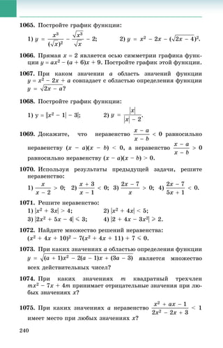 240
1065. Ïîñòðîéòå ãðàôèê ôóíêöèè:
1) ; 2)
1066. Ïðÿìàÿ x  2 ÿâëÿåòñÿ îñüþ ñèììåòðèè ãðàôèêà ôóíê-
öèè y  ax2 – (a + 6)x + 9. Ïîñòðîéòå ãðàôèê ýòîé ôóíêöèè.
1067. Ïðè êàêîì çíà÷åíèè a îáëàñòü çíà÷åíèé ôóíêöèè
y  x2 – 2x + a ñîâïàäàåò ñ îáëàñòüþ îïðåäåëåíèÿ ôóíêöèè
?
1068. Ïîñòðîéòå ãðàôèê ôóíêöèè:
1) ó  ||x2 – 1| – 3|; 2) .
1069. Äîêàæèòå, ÷òî íåðàâåíñòâî ðàâíîñèëüíî
íåðàâåíñòâó (x – a)(x – b) < 0, à íåðàâåíñòâî
ðàâíîñèëüíî íåðàâåíñòâó (x – a)(x – b) > 0.
1070. Èñïîëüçóÿ ðåçóëüòàòû ïðåäûäóùåé çàäà÷è, ðåøèòå
íåðàâåíñòâî:
1) ; 2) ; 3) ; 4) .
1071. Ðåøèòå íåðàâåíñòâî:
1) |x2 + 3x| > 4; 2) |x2 + 4x| < 5;
3) |2x2 + 5x – 4| J 3; 4) |2 + 4x – 3x2| I 2.
1072. Íàéäèòå ìíîæåñòâî ðåøåíèé íåðàâåíñòâà:
(x2 + 4x + 10)2 – 7(x2 + 4x + 11) + 7 J 0.
1073. Ïðè êàêèõ çíà÷åíèÿõ a îáëàñòüþ îïðåäåëåíèÿ ôóíêöèè
ÿâëÿåòñÿ ìíîæåñòâî
âñåõ äåéñòâèòåëüíûõ ÷èñåë?
1074. Ïðè êàêèõ çíà÷åíèÿõ m êâàäðàòíûé òðåõ÷ëåí
mx2 – 7x + 4m ïðèíèìàåò îòðèöàòåëüíûå çíà÷åíèÿ ïðè ëþ-
áûõ çíà÷åíèÿõ x?
1075. Ïðè êàêèõ çíà÷åíèÿõ a íåðàâåíñòâî < 1
èìååò ìåñòî ïðè ëþáûõ çíà÷åíèÿõ x?
 