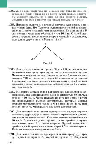 242
1086. Äâå òî÷êè äâèæóòñÿ ïî îêðóæíîñòè. Îäíà èç íèõ ñî-
âåðøàåò ïîëíûé îáîðîò íà 5 ñ áûñòðåå, ÷åì äðóãàÿ, è ïîýòî-
ìó óñïåâàåò ñäåëàòü çà 1 ìèí íà äâà îáîðîòà áîëüøå.
Ñêîëüêî îáîðîòîâ â ìèíóòó ñîâåðøàåò êàæäàÿ èç òî÷åê?
1087. Äîðîãà èç ïóíêòà A â ïóíêòA B ñíà÷àëà èäåò ââåðõ, à ïî-
òîì – âíèç (ðèñ. 89). Òóðèñòû ïîäíèìàþòñÿ ïî íåé ñî ñêîðî-
ñòüþ íà 1 êì/÷ ìåíüøåé, ÷åì ñïóñêàþòñÿ. Íà ïóòü èç A âA B
îíè òðàòÿò 4 ÷àñà, à íà îáðàòíûé – 4 ÷ 10 ìèí. Ñ êàêîé ñêî-
ðîñòüþ òóðèñòû ïîäíèìàþòñÿ ââåðõ è ñ êàêîé – ñïóñêàþòñÿ,
åñëè äëèíà äîðîãè èç A âA B ðàâíà 14 êì?
Ðèñ. 89
1088. Äâà ïîåçäà, äëèíà êîòîðûõ 490 ì è 210 ì, ðàâíîìåðíî
äâèãàþòñÿ íàâñòðå÷ó äðóã äðóãó ïî ïàðàëëåëüíûì ïóòÿì.
Ìàøèíèñò ïåðâîãî èç íèõ óâèäåë âñòðå÷íûé ïîåçä íà ðàñ-
ñòîÿíèè 700 ì, ïîñëå ÷åãî ÷åðåç 28 ñ ïîåçäà âñòðåòèëèñü.
Îïðåäåëèòå ñêîðîñòü êàæäîãî ïîåçäà, åñëè ïåðâûé èç íèõ
ïðîåçæàåò ìèìî íåïîäâèæíîãî íàáëþäàòåëÿ íà 35 ñ äîëü-
øå, ÷åì âòîðîé.
1089. Èç îäíîãî ìåñòà â îäíîì íàïðàâëåíèè îäíîâðåìåííî îò-
ïðàâèëèñü äâà ìîòîöèêëèñòà: îäèí ñî ñêîðîñòüþ 80 êì/÷, à
âòîðîé – 60 êì/÷. ×åðåç ïîë÷àñà èç òîãî æå ìåñòà è â òîì
æå íàïðàâëåíèè âûåõàë àâòîìîáèëü, êîòîðûé äîãíàë
ïåðâîãî ìîòîöèêëèñòà ÷åðåç 1 ÷ 15 ìèí ïîñëå òîãî, êàê
äîãíàë âòîðîãî. Îïðåäåëèòå ñêîðîñòü àâòîìîáèëÿ.
1090. Äâà àâòîìîáèëÿ âûåõàëè îäíîâðåìåííî èç äâóõ ãîðîäîâ
íàâñòðå÷ó äðóã äðóãó è ïîñëå âñòðå÷è ïðîäîëæèëè äâèæå-
íèå â òîì æå íàïðàâëåíèè. Ñêîðîñòü îäíîãî àâòîìîáèëÿ íà
30 êì/÷ áîëüøå ñêîðîñòè äðóãîãî, è îí ïðèáûë â ïóíêò
íàçíà÷åíèÿ ÷åðåç 2 ÷ ïîñëå âñòðå÷è. Äðóãîé àâòîìîáèëü
ïðèáûë â ñâîé ïóíêò íàçíà÷åíèÿ ÷åðåç 4,5 ÷ ïîñëå âñòðå÷è.
Íàéäèòå ñêîðîñòü êàæäîãî àâòîìîáèëÿ.
1091. Äâà ïåøåõîäà âûøëè îäíîâðåìåííî íàâñòðå÷ó äðóã äðó-
ãó: ïåðâûé èç ïóíêòà A, âòîðîé èç ïóíêòà B. Êîãäà îíè
 