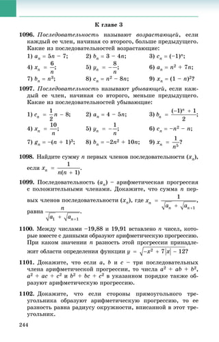 244
Ê ãëàâå 3
1096. Ïîñëåäîâàòåëüíîñòü íàçûâàþò âîçðàñòàþùåé, åñëè
êàæäûé åå ÷ëåí, íà÷èíàÿ ñî âòîðîãî, áîëüøå ïðåäûäóùåãî.
Êàêèå èç ïîñëåäîâàòåëüíîñòåé âîçðàñòàþùèå:
1) an  5n – 7; 2) bn  3 – 4n; 3) cn  (–1)n;
4) ; 5) ; 6) an  n2 + 7n;
7) bn  n3; 8) cn  n2 – 8n; 9) xn  (1 – n)2?
1097. Ïîñëåäîâàòåëüíîñòü íàçûâàþò óáûâàþùåé, åñëè êàæ-
äûé åå ÷ëåí, íà÷èíàÿ ñî âòîðîãî, ìåíüøå ïðåäûäóùåãî.
Êàêèå èç ïîñëåäîâàòåëüíîñòåé óáûâàþùèå:
1) ; 2) an  4 – 5n; 3) ;
4) ; 5) ; 6) cn  –n2 – n;
7) gn  –(n + 1)3; 8) bn  –2n2 + 10n; 9) ?
1098. Íàéäèòå ñóììó nó ïåðâûõ ÷ëåíîâ ïîñëåäîâàòåëüíîñòè (xn),
åñëè .
1099. Ïîñëåäîâàòåëüíîñòü (an) – àðèôìåòè÷åñêàÿ ïðîãðåññèÿ
ñ ïîëîæèòåëüíûìè ÷ëåíàìè. Äîêàæèòå, ÷òî ñóììà n ïåð-
âûõ ÷ëåíîâ ïîñëåäîâàòåëüíîñòè (xn), ãäå ,
ðàâíà .
1100. Ìåæäó ÷èñëàìè –19,88 è 19,91 âñòàâëåíî n ÷èñåë, êîòî-
ðûå âìåñòå ñ äàííûìè îáðàçóþò àðèôìåòè÷åñêóþ ïðîãðåññèþ.
Ïðè êàêîì çíà÷åíèè n ðàçíîñòü ýòîé ïðîãðåññèè ïðèíàäëå-
æèò îáëàñòè îïðåäåëåíèÿ ôóíêöèè
1101. Äîêàæèòå, ÷òî åñëè a, b è c – òðè ïîñëåäîâàòåëüíûõ
÷ëåíà àðèôìåòè÷åñêîé ïðîãðåññèè, òî ÷èñëà a2 + ab + b2,
a2 + ac + c2 è b2 + bc + c2 â óêàçàííîì ïîðÿäêå òàêæå îá-
ðàçóþò àðèôìåòè÷åñêóþ ïðîãðåññèþ.
1102. Äîêàæèòå, ÷òî åñëè ñòîðîíû ïðÿìîóãîëüíîãî òðå-
óãîëüíèêà îáðàçóþò àðèôìåòè÷åñêóþ ïðîãðåññèþ, òî åå
ðàçíîñòü ðàâíà ðàäèóñó îêðóæíîñòè, âïèñàííîé â ýòîò òðå-
óãîëüíèê.
 