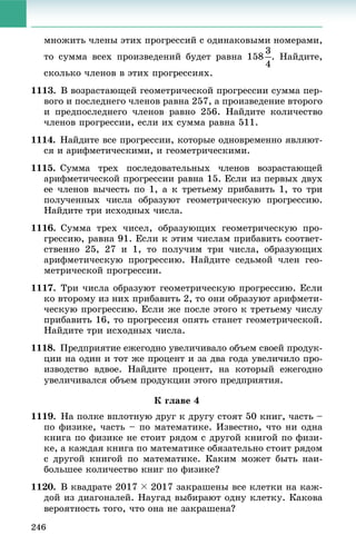 246
ìíîæèòü ÷ëåíû ýòèõ ïðîãðåññèé ñ îäèíàêîâûìè íîìåðàìè,
òî ñóììà âñåõ ïðîèçâåäåíèé áóäåò ðàâíà 158 . Íàéäèòå,
ñêîëüêî ÷ëåíîâ â ýòèõ ïðîãðåññèÿõ.
1113. Â âîçðàñòàþùåé ãåîìåòðè÷åñêîé ïðîãðåññèè ñóììà ïåð-
âîãî è ïîñëåäíåãî ÷ëåíîâ ðàâíà 257, à ïðîèçâåäåíèå âòîðîãî
è ïðåäïîñëåäíåãî ÷ëåíîâ ðàâíî 256. Íàéäèòå êîëè÷åñòâî
÷ëåíîâ ïðîãðåññèè, åñëè èõ ñóììà ðàâíà 511.
1114. Íàéäèòå âñå ïðîãðåññèè, êîòîðûå îäíîâðåìåííî ÿâëÿþò-
ñÿ è àðèôìåòè÷åñêèìè, è ãåîìåòðè÷åñêèìè.
1115. Ñóììà òðåõ ïîñëåäîâàòåëüíûõ ÷ëåíîâ âîçðàñòàþùåé
àðèôìåòè÷åñêîé ïðîãðåññèè ðàâíà 15. Åñëè èç ïåðâûõ äâóõ
åå ÷ëåíîâ âû÷åñòü ïî 1, à ê òðåòüåìó ïðèáàâèòü 1, òî òðè
ïîëó÷åííûõ ÷èñëà îáðàçóþò ãåîìåòðè÷åñêóþ ïðîãðåññèþ.
Íàéäèòå òðè èñõîäíûõ ÷èñëà.
1116. Ñóììà òðåõ ÷èñåë, îáðàçóþùèõ ãåîìåòðè÷åñêóþ ïðî-
ãðåññèþ, ðàâíà 91. Åñëè ê ýòèì ÷èñëàì ïðèáàâèòü ñîîòâåò-
ñòâåííî 25, 27 è 1, òî ïîëó÷èì òðè ÷èñëà, îáðàçóþùèõ
àðèôìåòè÷åñêóþ ïðîãðåññèþ. Íàéäèòå ñåäüìîé ÷ëåí ãåî-
ìåòðè÷åñêîé ïðîãðåññèè.
1117. Òðè ÷èñëà îáðàçóþò ãåîìåòðè÷åñêóþ ïðîãðåññèþ. Åñëè
êî âòîðîìó èç íèõ ïðèáàâèòü 2, òî îíè îáðàçóþò àðèôìåòè-
÷åñêóþ ïðîãðåññèþ. Åñëè æå ïîñëå ýòîãî ê òðåòüåìó ÷èñëó
ïðèáàâèòü 16, òî ïðîãðåññèÿ îïÿòü ñòàíåò ãåîìåòðè÷åñêîé.
Íàéäèòå òðè èñõîäíûõ ÷èñëà.
1118. Ïðåäïðèÿòèå åæåãîäíî óâåëè÷èâàëî îáúåì ñâîåé ïðîäóê-
öèè íà îäèí è òîò æå ïðîöåíò è çà äâà ãîäà óâåëè÷èëî ïðî-
èçâîäñòâî âäâîå. Íàéäèòå ïðîöåíò, íà êîòîðûé åæåãîäíî
óâåëè÷èâàëñÿ îáúåì ïðîäóêöèè ýòîãî ïðåäïðèÿòèÿ.
Ê ãëàâå 4
1119. Íà ïîëêå âïëîòíóþ äðóã ê äðóãó ñòîÿò 50 êíèã, ÷àñòü –
ïî ôèçèêå, ÷àñòü – ïî ìàòåìàòèêå. Èçâåñòíî, ÷òî íè îäíà
êíèãà ïî ôèçèêå íå ñòîèò ðÿäîì ñ äðóãîé êíèãîé ïî ôèçè-
êå, à êàæäàÿ êíèãà ïî ìàòåìàòèêå îáÿçàòåëüíî ñòîèò ðÿäîì
ñ äðóãîé êíèãîé ïî ìàòåìàòèêå. Êàêèì ìîæåò áûòü íàè-
áîëüøåå êîëè÷åñòâî êíèã ïî ôèçèêå?
1120. Â êâàäðàòå 2017 ( 2017 çàêðàøåíû âñå êëåòêè íà êàæ-
äîé èç äèàãîíàëåé. Íàóãàä âûáèðàþò îäíó êëåòêó. Êàêîâà
âåðîÿòíîñòü òîãî, ÷òî îíà íå çàêðàøåíà?
 