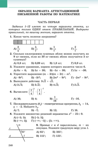 248
ÎÁÐÀÇÅÖ ÂÀÐÈÀÍÒÀ ÀÒÒÅÑÒÀÖÈÎÍÍÎÉ
ÏÈÑÜÌÅÍÍÎÉ ÐÀÁÎÒÛ ÏÎ ÌÀÒÅÌÀÒÈÊÅ
×ÀÑÒÜ ÏÅÐÂÀß
Çàäàíèÿ 1–12 èìåþò ïî ÷åòûðå âàðèàíòà îòâåòà, èç
êîòîðûõ òîëüêî ÎÄÈÍ îòâåò ÏÐÀÂÈËÜÍÛÉ. Âûáåðèòå
ïðàâèëüíûé, ïî âàøåìó ìíåíèþ, âàðèàíò îòâåòà.
1. Êàêàÿ ÷àñòü ïîëîñêè çàêðàøåíà?
À) ; Á) ; Â) ; Ã) .
2. Ñêîëüêî êèëîãðàììîâ ñóøåíûõ ÿáëîê ìîæíî ïîëó÷èòü èç
9 êã ñâåæèõ, åñëè èç 30 êã ñâåæèõ ÿáëîê ïîëó÷àåòñÿ 3 êã
ñóøåíûõ?
À) 0,8 êã; Á) 0,09 êã; Â) 1,8 êã; Ã) 0,9 êã.
3. Óêàæèòå óðàâíåíèå, êîðíåì êîòîðîãî ÿâëÿåòñÿ ÷èñëî 6.
À) ; Á) ; Â) ; Ã) .
4. Óïðîñòèòå âûðàæåíèå .
À) ; Á) ; Â) ; Ã) .
5. Âûïîëíèòå äåéñòâèå .
À) ; Á) ; Â) ; Ã) .
6. Âû÷èñëèòå .
À) 16; Á) 4; Â) ; Ã) .
7. Ïîñëåäîâàòåëüíîñòü (bn) – ãåîìåòðè÷åñêàÿ ïðîãðåññèÿ,nn ,
. Íàéäèòå b2.
À) 7; Á) –7; Â) 12; Ã) 16.
8. Óêàæèòå ìíîæåñòâî ðåøåíèé íåðàâåíñòâà .
À) (–5; 5); Á) [–5; 5];
Â) (–u; 5]; Ã) (–u; –5]  [5; +u).
9. Ïðÿìûå c è d ïàðàëëåëüíû, m – èõ
ñåêóùàÿ. Óêàæèòå ãðàäóñíóþ ìåðó óãëà 1.
À) 65; Á) 105;
Â) 115; Ã) 125.
 