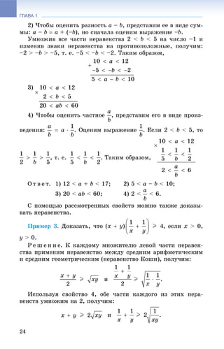 ГЛАВА 1
24
2) ×òîáû îöåíèòü ðàçíîñòü a – b, ïðåäñòàâèì åå â âèäå ñóì-
ìû: a – b  a + (–b), íî ñíà÷àëà îöåíèì âûðàæåíèå –b.
Óìíîæèâ âñå ÷àñòè íåðàâåíñòâà 2 < b < 5 íà ÷èñëî –1 è
èçìåíèâ çíàêè íåðàâåíñòâà íà ïðîòèâîïîëîæíûå, ïîëó÷èì:
–2 > –b > –5, ò. å. –5 < –b < –2. Òàêèì îáðàçîì,
3)
4) ×òîáû îöåíèòü ÷àñòíîå , ïðåäñòàâèì åãî â âèäå ïðîèç-
âåäåíèÿ: . Îöåíèì âûðàæåíèå . Åñëè 2 < b < 5, òî
, ò. å. . Òàêèì îáðàçîì,
Î ò â å ò. 1) 12 < a + b < 17; 2) 5 < a – b < 10;
3) 20 < ab < 60; 4) 2 < < 6.
Ñ ïîìîùüþ ðàññìîòðåííûõ ñâîéñòâ ìîæíî òàêæå äîêàçû-
âàòü íåðàâåíñòâà.
Ïðèìåð 3. Äîêàçàòü, ÷òî , åñëè x > 0,
y > 0.
Ð å ø å í è å. Ê êàæäîìó ìíîæèòåëþ ëåâîé ÷àñòè íåðàâåí-
ñòâà ïðèìåíèì íåðàâåíñòâî ìåæäó ñðåäíèì àðèôìåòè÷åñêèì
è ñðåäíèì ãåîìåòðè÷åñêèì (íåðàâåíñòâî Êîøè), ïîëó÷èì:
è .
Èñïîëüçóÿ ñâîéñòâî 4, îáå ÷àñòè êàæäîãî èç ýòèõ íåðà-
âåíñòâ óìíîæèì íà 2, ïîëó÷èì:
è .
 