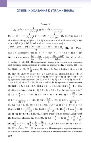 250
ОТВЕТЫ И УКАЗАНИЯ К УПРАЖНЕНИЯМ
Ãëàâà 1
16. 1) ; 2) .
17. 1) ; 2) 18. 1) Ó ê à ç à í è å.
a2 + 10a + 26  (a + 5)2 + 1. 23. 2) Ó ê à ç à í è å. a2 + b2 – (4(a + b) – 8) 
 (a – 2)2 + (b – 2)2; 3) m2 + n2 + 1 – (m + n + mn) 
. 24. 3) Ó ê à -
ç à í è å. Äîêàæèòå, ÷òî (a + 1)3 – 4(a3 + 1)  –3(a + 1)(a – 1)2.
26. 2) Ó ê à ç à í è å. . 28. m3 + n3 >
> mn(m + n). 29. Ïðîèçâåäåíèå ïåðâîãî è ÷åòâåðòîãî âûðàæå-
íèé ìåíüøå ïðîèçâåäåíèÿ âòîðîãî è òðåòüåãî. 32. 8 äíåé. 33. 1,5.
34. 2505 ãðí. 38. 65 êì/÷. 55. 1) a > 0; 2) a < 0; 3) a > 0; 4) a > 0.
56. 1) x < 0; 2) x > 0; 3) x > 0; 4) x < 0. 57. 1) Äà; 2) íåò. 58. 1) x + 2 > y;
2) y – 3 < x; 3) –x + 1 < –y + 1; 4) –x < –y + 8; 5) –(x + 1) < –y;
6) ñðàâíèòü íåâîçìîæíî. 59. 1) a – 2 < b; 2) b + 3 > a; 3) –a + 2 >
> –b + 2; 4) –b – 7 < –a; 5) –a > –(b + 3); 6) ñðàâíèòü íåâîçìîæíî.
60. 1) 3,1 < 2x + 0,7 < 3,7; 2) 3,5 < 5 – x < 3,8; 3) –0,6 < – 1 < –0,5;
4) –13 < 2 – 10x < –10. 61. 1) 2,2 < 3a – 0,2 < 3,4; 2) 2,8 < 4 – a < 3,2;
3) 3,4 < + 3 < 3,6; 4) 4 < 10 – 5a < 6. 62. 1) 4 < < 10;
2) 0,1 < < 1. 63. 1) 10 < < 20; 2) 0,2 < < 1.
64. 4,2 < a < 5. 65. 48 < p < 51. 66. 1) x > y; 2) x < y. 67. 1) a < b;
2) a > b. 68. 3 < < 12. 69. 3 < < 9. 70. > 3 èëè < –3.
72. 1) –3; 2) –4. 74. 12,25. 75. Ìîäåëü B (R  32,5), ìîäåëü A (R  28).
76. Ãîâåðëà, Äíåïð. 92. Íåò. 95. 1) 2,5 < < 10; 2) < < .
96. 1) ; 2) . 97. 10,8 < P < 12,4. 98. 28 < P < 34.
99. 63 < A < 70. 102. Ó ê à ç à í è å. Èñïîëüçóéòå íåðàâåíñòâî ìåæ-
äó ñðåäíèì àðèôìåòè÷åñêèì è ñðåäíèì ãåîìåòðè÷åñêèì è ïî÷ëåí-
 