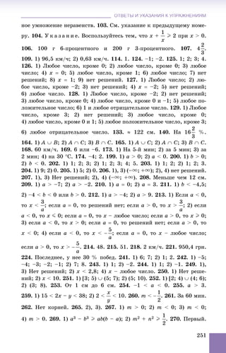 ОТВЕТЫ И УКАЗАНИЯ К УПРАЖНЕНИЯМОТВЕТЫ И УКАЗАНИЯ К УПРАЖНЕНИЯМ
251
íîå óìíîæåíèå íåðàâåíñòâ. 103. Ñì. óêàçàíèå ê ïðåäûäóùåìó íîìå-
ðó. 104. Ó ê à ç à í è å. Âîñïîëüçóéòåñü òåì, ÷òî x + I 2 ïðè x > 0.
106. 100 ã 6-ïðîöåíòíîãî è 200 ã 3-ïðîöåíòíîãî. 107. 4 .
109. 1) 96,5 êì/÷; 2) 0,63 êì/÷. 114. 1. 124. –1; –2. 125. 1; 2; 3; 4.
126. 1) Ëþáîå ÷èñëî, êðîìå 0; 2) ëþáîå ÷èñëî, êðîìå 0; 3) ëþáîå
÷èñëî; 4) x  0; 5) ëþáîå ÷èñëî, êðîìå 1; 6) ëþáîå ÷èñëî; 7) íåò
ðåøåíèé; 8) x  1; 9) íåò ðåøåíèé. 127. 1) Ëþáîå ÷èñëî; 2) ëþ-
áîå ÷èñëî, êðîìå –2; 3) íåò ðåøåíèé; 4) x  –2; 5) íåò ðåøåíèé;
6) ëþáîå ÷èñëî. 128. 1) Ëþáîå ÷èñëî, êðîìå –2; 2) íåò ðåøåíèé;
3) ëþáîå ÷èñëî, êðîìå 0; 4) ëþáîå ÷èñëî, êðîìå 0 è –1; 5) ëþáîå ïî-
ëîæèòåëüíîå ÷èñëî; 6) 1 è ëþáîå îòðèöàòåëüíîå ÷èñëî. 129. 1) Ëþáîå
÷èñëî, êðîìå 3; 2) íåò ðåøåíèé; 3) ëþáîå ÷èñëî, êðîìå 0;
4) ëþáîå ÷èñëî, êðîìå 0 è 1; 5) ëþáîå ïîëîæèòåëüíîå ÷èñëî, êðîìå 3;
6) ëþáîå îòðèöàòåëüíîå ÷èñëî. 133.  122 ñì. 140. Íà 16 %.
164. 1) A  B; 2) A  C; 3) B  C. 165. 1) A  C; 2) A  C; 3) B  C.
168. 60 êì/÷. 169. 6 èëè –6. 173. 1) Íà 5-é ìèí; 2) çà 5 ìèí; 3) çà
2 ìèí; 4) íà 30 Ñ. 174. –4; 2. 199. 1) a > 0; 2) a < 0. 200. 1) b > 0;
2) b < 0. 202. 1) 1; 2; 3; 2) 1; 2; 3; 4; 5. 203. 1) 1; 2; 2) 1; 2; 3.
204. 1) 9; 2) 0. 205. 1) 5; 2) 0. 206. 1), 3) (–u; +u); 2), 4) íåò ðåøåíèé.
207. 1), 3) Íåò ðåøåíèé; 2), 4) (–u; +u). 208. Ìåíüøå ÷åì 12 ñì.
209. 1) a > –7; 2) a > –2. 210. 1) a  0; 2) a  3. 211. 1) b < –4,5;
2) –4 < b < 0 èëè b > 0. 212. 1) a > –4; 2) a > 9. 213. 1) Åñëè a < 0,
òî x < ; åñëè a  0, òî ðåøåíèé íåò; åñëè a > 0, òî x > ; 2) åñëè
a < 0, òî x J 0; åñëè a  0, òî x – ëþáîå ÷èñëî; åñëè a > 0, òî x I 0;
3) åñëè a < 0, òî x > 0; åñëè a  0, òî ðåøåíèé íåò; åñëè a > 0, òî
x < 0; 4) åñëè a < 0, òî x < ; åñëè a  0, òî x – ëþáîå ÷èñëî;
åñëè a > 0, òî x > . 214. 48. 215. 51. 218. 2 êì/÷. 221. 950,4 ãðí.
224. Ïîñëåäíåå, ó íåå 30 % ïîáåä. 241. 1) 6; 7; 2) 1; 2. 242. 1) –5;
–4; –3; –2; –1; 2) 7; 8. 243. 1) 1; 2) –2. 244. 1) 1; 2) –1. 249. 1),
3) Íåò ðåøåíèé; 2) x < 2,8; 4) x – ëþáîå ÷èñëî. 250. 1) Íåò ðåøå-
íèé; 2) x < 10. 251. 1) [3; 5)  (5; 7); 2) (5; 10). 252. 1) [2; 4)  (4; 6);
2) (3; 8). 253. Îò 1 ñì äî 6 ñì. 254. –1 < a < 0. 255. a > 3.
259. 1) 15 < 2x – y < 38; 2) 2 < < 10. 260. m < . 261. Çà 60 ìèí.
262. Íåò êîðíåé. 265. 2), 3). 267. 1) m > 0; 2) m < 0; 3) m < 0;
4) m > 0. 269. 1) a3 – b3 I ab(b – a); 2) m2 + n2 I . 270. Ïåðâûé.
 